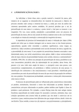 4 A PERSONIFICAÇÃO DA MARCA
Ao individuar o limiar tênue entre a porção material e imaterial da marca, pela
tentativa de se organizar as dimensões-chave do imaterial da marca,com o objetivo de
procurar entender onde começa o imaterial da marca, e, ainda, por meio da análise das
estruturas apresentadas pelos autores estudados, foi possível perceber que o ato de
personificação de uma marca é a essência, o ponto inicial e vital para se construir o seu
imaginário. Por isso, nesse sentido, entendendo a personalidade como um processo de
personificação da marca, abre-se esse assunto de forma a explorar como se dá a sua formação
e sua relação no sistema de construção e comunicação do imaginário da marca.
A importância do processo de humanização da marca é reforçada por Aaker (1996)
quando este refere que os clientes interagem com as marcas como se elas fossem pessoas,
especialmente, quando estão vinculadas a produtos significativos, como roupas ou
automóveis. Aaker considera a personalidade como um dos formantes da marca, segundo ele,
a personalidade de uma marca “é um conjunto de características humanas associadas a uma
determinada marca, isso inclui características como gênero, idade e classe socioeconômica,
além de traços clássicos da personalidade humana como carinho, interesse e sentimentalismo”
(AAKER, 1996:158). Ao adotar esse princípio de personificação da marca, possibilita-se aos
seus consumidores percebê-la além da representação do seu produto, dessa forma, eles
passam a ter uma visão mais ampla da marca e a enxergá-la como uma pessoa, com
características comportamentais, de preferências e hábitos exclusivos de uma pessoa. A
identificação dos sentimentos e dos relacionamentos é mais percebida e identificada pelos
consumidores por meio da personificação da marca do que através da percepção dos atributos
dos seus produtos. Ela proporciona profundidade, sentimentos e estima pelo relacionamento
entre marca e cliente.
O processo de personificação pode ser influenciado pelas características relacionadas
ao produto, normalmente, funcionais e outras não relacionadas ao produto. Quando as
características estiverem relacionadas ao produto, podem também estar ligadas à classe de
produtos a qual pertencem. Por exemplo, a marca Hering (uma das mais antigas marcas
brasileiras especializada em moda) sempre foi associada à camiseta, entretanto, hoje, suas
coleções apresentam uma extensa linha de produtos que vão desde o underwear até os
acessórios e jeans, matérias-primas bem diferentes das que sempre utilizou, desde o início da
sua história. Nesse sentido, a marca teve de repensar o seu posicionamento e, principalmente,
 