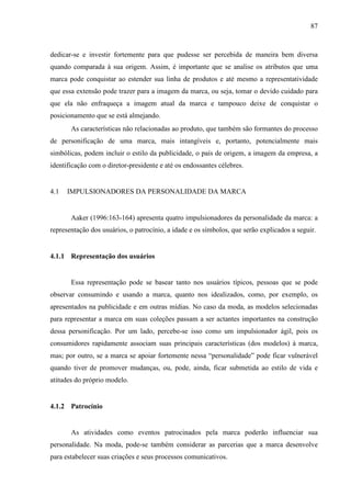 87
dedicar-se e investir fortemente para que pudesse ser percebida de maneira bem diversa
quando comparada à sua origem. Assim, é importante que se analise os atributos que uma
marca pode conquistar ao estender sua linha de produtos e até mesmo a representatividade
que essa extensão pode trazer para a imagem da marca, ou seja, tomar o devido cuidado para
que ela não enfraqueça a imagem atual da marca e tampouco deixe de conquistar o
posicionamento que se está almejando.
As características não relacionadas ao produto, que também são formantes do processo
de personificação de uma marca, mais intangíveis e, portanto, potencialmente mais
simbólicas, podem incluir o estilo da publicidade, o país de origem, a imagem da empresa, a
identificação com o diretor-presidente e até os endossantes célebres.
4.1 IMPULSIONADORES DA PERSONALIDADE DA MARCA
Aaker (1996:163-164) apresenta quatro impulsionadores da personalidade da marca: a
representação dos usuários, o patrocínio, a idade e os símbolos, que serão explicados a seguir.
4.1.1 Representação dos usuários
Essa representação pode se basear tanto nos usuários típicos, pessoas que se pode
observar consumindo e usando a marca, quanto nos idealizados, como, por exemplo, os
apresentados na publicidade e em outras mídias. No caso da moda, as modelos selecionadas
para representar a marca em suas coleções passam a ser actantes importantes na construção
dessa personificação. Por um lado, percebe-se isso como um impulsionador ágil, pois os
consumidores rapidamente associam suas principais características (dos modelos) à marca,
mas; por outro, se a marca se apoiar fortemente nessa “personalidade” pode ficar vulnerável
quando tiver de promover mudanças, ou, pode, ainda, ficar submetida ao estilo de vida e
atitudes do próprio modelo.
4.1.2 Patrocínio
As atividades como eventos patrocinados pela marca poderão influenciar sua
personalidade. Na moda, pode-se também considerar as parcerias que a marca desenvolve
para estabelecer suas criações e seus processos comunicativos.
 