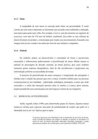 88
4.1.3 Idade
A antiguidade de uma marca no mercado pode afetar sua personalidade. É muito
comum que uma marca importante ou dominante seja encarada como enfadonha e antiquada,
uma marca para gente mais velha. Por exemplo, a Levi’s, uma das pioneiras no segmento de
jeanswear, com mais de 130 anos de história, atualmente, foca todos os seus esforços de
desenvolvimento de produto e comunicação para mudar esse posicionamento, buscando uma
imagem mais jovem, ousada e inovadora por meio de suas coleções e campanhas.
4.1.4 Símbolo
Os símbolos podem ser desenvolvidos e controlados de forma a promoverem
associações e influenciarem poderosamente a personificação da marca. Muitas marcas se
utilizam de personagens de desenho animado, de forma positiva, pois esses símbolos
raramente geram surpresas desagradáveis, além de não envelhecerem e propiciarem sua
reformulação conforme as necessidades do tempo.
O processo de personificação da marca enriquece a compreensão das percepções e
atitudes entre a relação das pessoas para com a marca. Contribui também para seu processo
comunicacional na sua totalidade – publicidade, embalagem, promoções, eventos que serão
associados e o estilo das interações pessoais entre os clientes e a marca, dessa maneira,
proporcionando-lhe uma comunicação com mais riqueza e textura do seu imaginário.
4.2 MODELO DA AUTOEXPRESSÃO
Ainda, segundo Aaker (1996), para determinado grupos de clientes, algumas marcas
tornam-se veículos para expressar uma parte da autoidentidade do usuário, que pode ser a
identidade real ou um “eu” ideal ao qual se aspira.
As pessoas expressam suas identidades reais ou idealizadas de uma série de formas,
como a escolha do emprego, dos amigos, as atitudes, as opiniões, as atividades e os
estilos de vida. As marcas apreciadas, admiradas, discutidas, compradas e usadas
pelas pessoas também são veículos para a auto-expressão (AAKER, 1996:168).
 