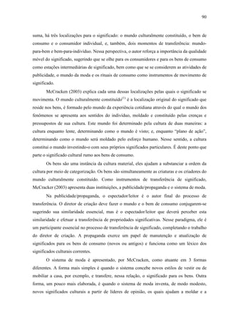 90
suma, há três localizações para o significado: o mundo culturalmente constituído, o bem de
consumo e o consumidor individual, e, também, dois momentos de transferência: mundo-
para-bem e bem-para-indivíduo. Nessa perspectiva, o autor reforça a importância da qualidade
móvel do significado, sugerindo que se olhe para os consumidores e para os bens de consumo
como estações intermediárias de significado, bem como que se se considerem as atividades de
publicidade, o mundo da moda e os rituais de consumo como instrumentos de movimento de
significado.
McCracken (2003) explica cada uma dessas localizações pelas quais o significado se
movimenta. O mundo culturalmente constituído(1)
é a localização original do significado que
reside nos bens, é formado pelo mundo da experiência cotidiana através do qual o mundo dos
fenômenos se apresenta aos sentidos do indivíduo, moldado e constituído pelas crenças e
pressupostos de sua cultura. Este mundo foi determinado pela cultura de duas maneiras: a
cultura enquanto lente, determinando como o mundo é visto; e, enquanto “plano de ação”,
determinando como o mundo será moldado pelo esforço humano. Nesse sentido, a cultura
constitui o mundo investindo-o com seus próprios significados particulares. É deste ponto que
parte o significado cultural rumo aos bens de consumo.
Os bens são uma instância da cultura material, eles ajudam a substanciar a ordem da
cultura por meio de categorização. Os bens são simultaneamente as criaturas e os criadores do
mundo culturalmente constituído. Como instrumentos de transferência de significado,
McCracker (2003) apresenta duas instituições, a publicidade/propaganda e o sistema de moda.
Na publicidade/propaganda, o espectador/leitor é o autor final do processo de
transferência. O diretor de criação deve fazer o mundo e o bem de consumo conjugarem-se
sugerindo sua similaridade essencial, mas é o espectador/leitor que deverá perceber esta
similaridade e efetuar a transferência de propriedades significativas. Nesse paradigma, ele é
um participante essencial no processo de transferência de significado, completando o trabalho
do diretor de criação. A propaganda exerce um papel de manutenção e atualização de
significados para os bens de consumo (novos ou antigos) e funciona como um léxico dos
significados culturais correntes.
O sistema de moda é apresentado, por McCracken, como atuante em 3 formas
diferentes. A forma mais simples é quando o sistema concebe novos estilos de vestir ou de
mobiliar a casa, por exemplo, e transfere, nessa relação, o significado para os bens. Outra
forma, um pouco mais elaborada, é quando o sistema de moda inventa, de modo modesto,
novos significados culturais a partir de líderes de opinião, os quais ajudam a moldar e a
 