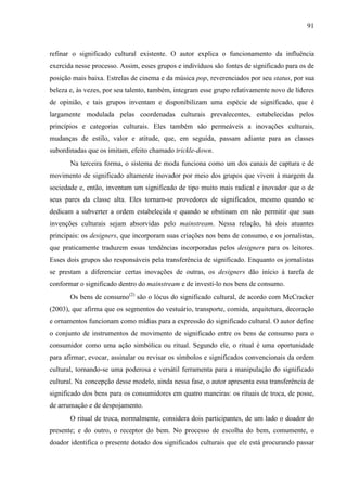 91
refinar o significado cultural existente. O autor explica o funcionamento da influência
exercida nesse processo. Assim, esses grupos e indivíduos são fontes de significado para os de
posição mais baixa. Estrelas de cinema e da música pop, reverenciados por seu status, por sua
beleza e, às vezes, por seu talento, também, integram esse grupo relativamente novo de líderes
de opinião, e tais grupos inventam e disponibilizam uma espécie de significado, que é
largamente modulada pelas coordenadas culturais prevalecentes, estabelecidas pelos
princípios e categorias culturais. Eles também são permeáveis a inovações culturais,
mudanças de estilo, valor e atitude, que, em seguida, passam adiante para as classes
subordinadas que os imitam, efeito chamado trickle-down.
Na terceira forma, o sistema de moda funciona como um dos canais de captura e de
movimento de significado altamente inovador por meio dos grupos que vivem à margem da
sociedade e, então, inventam um significado de tipo muito mais radical e inovador que o de
seus pares da classe alta. Eles tornam-se provedores de significados, mesmo quando se
dedicam a subverter a ordem estabelecida e quando se obstinam em não permitir que suas
invenções culturais sejam absorvidas pelo mainstream. Nessa relação, há dois atuantes
principais: os designers, que incorporam suas criações nos bens de consumo, e os jornalistas,
que praticamente traduzem essas tendências incorporadas pelos designers para os leitores.
Esses dois grupos são responsáveis pela transferência de significado. Enquanto os jornalistas
se prestam a diferenciar certas inovações de outras, os designers dão início à tarefa de
conformar o significado dentro do mainstream e de investi-lo nos bens de consumo.
Os bens de consumo(2)
são o lócus do significado cultural, de acordo com McCracker
(2003), que afirma que os segmentos do vestuário, transporte, comida, arquitetura, decoração
e ornamentos funcionam como mídias para a expressão do significado cultural. O autor define
o conjunto de instrumentos de movimento de significado entre os bens de consumo para o
consumidor como uma ação simbólica ou ritual. Segundo ele, o ritual é uma oportunidade
para afirmar, evocar, assinalar ou revisar os símbolos e significados convencionais da ordem
cultural, tornando-se uma poderosa e versátil ferramenta para a manipulação do significado
cultural. Na concepção desse modelo, ainda nessa fase, o autor apresenta essa transferência de
significado dos bens para os consumidores em quatro maneiras: os rituais de troca, de posse,
de arrumação e de despojamento.
O ritual de troca, normalmente, considera dois participantes, de um lado o doador do
presente; e do outro, o receptor do bem. No processo de escolha do bem, comumente, o
doador identifica o presente dotado dos significados culturais que ele está procurando passar
 