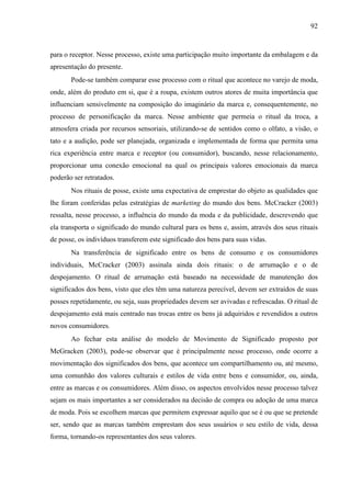 92
para o receptor. Nesse processo, existe uma participação muito importante da embalagem e da
apresentação do presente.
Pode-se também comparar esse processo com o ritual que acontece no varejo de moda,
onde, além do produto em si, que é a roupa, existem outros atores de muita importância que
influenciam sensivelmente na composição do imaginário da marca e, consequentemente, no
processo de personificação da marca. Nesse ambiente que permeia o ritual da troca, a
atmosfera criada por recursos sensoriais, utilizando-se de sentidos como o olfato, a visão, o
tato e a audição, pode ser planejada, organizada e implementada de forma que permita uma
rica experiência entre marca e receptor (ou consumidor), buscando, nesse relacionamento,
proporcionar uma conexão emocional na qual os principais valores emocionais da marca
poderão ser retratados.
Nos rituais de posse, existe uma expectativa de emprestar do objeto as qualidades que
lhe foram conferidas pelas estratégias de marketing do mundo dos bens. McCracker (2003)
ressalta, nesse processo, a influência do mundo da moda e da publicidade, descrevendo que
ela transporta o significado do mundo cultural para os bens e, assim, através dos seus rituais
de posse, os indivíduos transferem este significado dos bens para suas vidas.
Na transferência de significado entre os bens de consumo e os consumidores
individuais, McCracker (2003) assinala ainda dois rituais: o de arrumação e o de
despojamento. O ritual de arrumação está baseado na necessidade de manutenção dos
significados dos bens, visto que eles têm uma natureza perecível, devem ser extraídos de suas
posses repetidamente, ou seja, suas propriedades devem ser avivadas e refrescadas. O ritual de
despojamento está mais centrado nas trocas entre os bens já adquiridos e revendidos a outros
novos consumidores.
Ao fechar esta análise do modelo de Movimento de Significado proposto por
McGracken (2003), pode-se observar que é principalmente nesse processo, onde ocorre a
movimentação dos significados dos bens, que acontece um compartilhamento ou, até mesmo,
uma comunhão dos valores culturais e estilos de vida entre bens e consumidor, ou, ainda,
entre as marcas e os consumidores. Além disso, os aspectos envolvidos nesse processo talvez
sejam os mais importantes a ser considerados na decisão de compra ou adoção de uma marca
de moda. Pois se escolhem marcas que permitem expressar aquilo que se é ou que se pretende
ser, sendo que as marcas também emprestam dos seus usuários o seu estilo de vida, dessa
forma, tornando-os representantes dos seus valores.
 