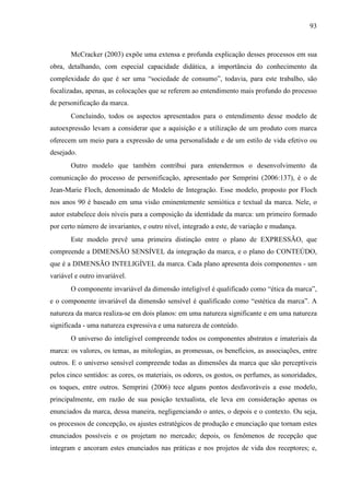 93
McCracker (2003) expõe uma extensa e profunda explicação desses processos em sua
obra, detalhando, com especial capacidade didática, a importância do conhecimento da
complexidade do que é ser uma “sociedade de consumo”, todavia, para este trabalho, são
focalizadas, apenas, as colocações que se referem ao entendimento mais profundo do processo
de personificação da marca.
Concluindo, todos os aspectos apresentados para o entendimento desse modelo de
autoexpressão levam a considerar que a aquisição e a utilização de um produto com marca
oferecem um meio para a expressão de uma personalidade e de um estilo de vida efetivo ou
desejado.
Outro modelo que também contribui para entendermos o desenvolvimento da
comunicação do processo de personificação, apresentado por Semprini (2006:137), é o de
Jean-Marie Floch, denominado de Modelo de Integração. Esse modelo, proposto por Floch
nos anos 90 é baseado em uma visão eminentemente semiótica e textual da marca. Nele, o
autor estabelece dois níveis para a composição da identidade da marca: um primeiro formado
por certo número de invariantes, e outro nível, integrado a este, de variação e mudança.
Este modelo prevê uma primeira distinção entre o plano de EXPRESSÃO, que
compreende a DIMENSÃO SENSÍVEL da integração da marca, e o plano do CONTEÚDO,
que é a DIMENSÃO INTELIGÍVEL da marca. Cada plano apresenta dois componentes - um
variável e outro invariável.
O componente invariável da dimensão inteligível é qualificado como “ética da marca”,
e o componente invariável da dimensão sensível é qualificado como “estética da marca”. A
natureza da marca realiza-se em dois planos: em uma natureza significante e em uma natureza
significada - uma natureza expressiva e uma natureza de conteúdo.
O universo do inteligível compreende todos os componentes abstratos e imateriais da
marca: os valores, os temas, as mitologias, as promessas, os benefícios, as associações, entre
outros. E o universo sensível compreende todas as dimensões da marca que são perceptíveis
pelos cinco sentidos: as cores, os materiais, os odores, os gostos, os perfumes, as sonoridades,
os toques, entre outros. Semprini (2006) tece alguns pontos desfavoráveis a esse modelo,
principalmente, em razão de sua posição textualista, ele leva em consideração apenas os
enunciados da marca, dessa maneira, negligenciando o antes, o depois e o contexto. Ou seja,
os processos de concepção, os ajustes estratégicos de produção e enunciação que tornam estes
enunciados possíveis e os projetam no mercado; depois, os fenômenos de recepção que
integram e ancoram estes enunciados nas práticas e nos projetos de vida dos receptores; e,
 