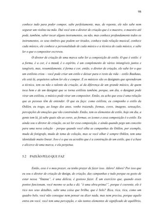 98
conhece tudo para poder compor, sabe perfeitamente, mas, de repente, ele não sabe nem
segurar um violino na mão. Daí você tem o diretor de criação que é o maestro, o maestro até
pode, também, saber tocar alguns instrumentos, ou não, mas conhece profundamente todos os
instrumentos, os seus timbres que podem ser tirados, conhece toda relação musical, conhece
cada músico, ele conhece a personalidade de cada músico e a técnica de cada músico, e sabe
ler o que o compositor escreveu.
O diretor de criação de uma marca sabe ler a composição de estilo. O que é estilo: é
a forma, é a cor, é o mood, é o espírito, é um complemento de vários intangíveis juntos e
tangíveis, mas, resumidamente, é forma e cor, então, o diretor de criação, ele sabe ler o que
um estilista criou – você pode criar um estilo e deixar para o resto da vida – estilo Bauhaus,
ele está lá, arquitetos sabem ler ele e compor. E os músicos são os designers que aprenderam
a técnica, tem ou não o talento da criação, aí da diferença de um grande músico, de quem
toca bem e de um designer que se torna estilista também, porque, um dia, o designer pode
virar um estilista, o músico pode virar um compositor. Então, eu acho que essa é uma relação
que as pessoas têm de entender. O que eu faço: como estilista, eu componho o estilo da
Osklen, eu trago, ao longo dos anos, venho trazendo, formas, cores, imagens, sensações,
percepções de emoções que vão construindo. Então, tem os elementos de estilo, hoje em dia, a
gente tem lá, já sabe quais são as cores, as formas, os ícones e essa composição é o estilo. Eu
ainda sou o diretor de criação, eu sei ler essa composição, e ainda quando pego um conceito
para uma nova coleção – porque quando você olha as campanhas da Osklen, por exemplo,
muda de fotógrafo, muda de tema de coleção, mas se você olhar é sempre Osklen, tem uma
identidade muito linear. Isso é o que eu acredito que é a construção de um estilo, que é a base
e alicerce de uma marca, e ela perpetua.
5.2 PAIXÃO PELO QUE FAZ
Então, esse é o meu prazer, eu tenho prazer de fazer isso. Adoro! Adoro! Por isso que
eu sou o diretor de criação de design, de criação, das campanhas e tudo porque eu gosto de
estar nessa “finesse”, é uma delícia, é gostoso fazer. É um exercício que, quando esses
pontos funcionam, você mesmo se acha e diz “é uma obra-prima!”, porque é coerente, ele é
rico nos seus detalhes, sabe uma coisa que brilha, que é belo? Rica, rica, rica, como um
quadro belo, você não consegue nem pensar ou dizer nada, mas nem precisa, porque aquilo
entra em você, você tem uma percepção, e são tantos elementos de significado de equilíbrio,
 