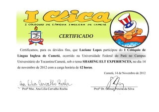 CERTIFICADO
Certificamos, para os devidos fins, que Luciane Lopes participou do I Colóquio de
Língua Inglesa de Cametá, ocorrido na Universidade Federal do Pará no Campus
Universitário do Tocantins/Cametá, sob o tema SHARING ELT EXPERIENCES, no dia 14
de novembro de 2012 com a carga horária de 12 horas.
Cametá, 14 de Novembro de 2012
_______________________________
Profª Msc. Ana Lilia Carvalho Rocha
_______________________________
Profº Dr. Gilmar Pereira da Silva
 