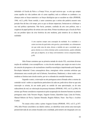 10
intitulado «A Escola de Paris e a França Viva», no qual escreveu que «a arte age sempre
como espelho da vida (embora não só como espelho); nela se refletem os combates e as
alianças entre as forças materiais e as forças ideológicas que se sucedem na vida» (POMAR,
1946, vol.3, p.48). Neste sentido, o autor comentou que o artista não poderia assumir uma
posição fora da luta e do tempo, pois os que se diziam imparciais, limitavam-se a disfarçar a
sua real política oportunista. Não havia, portanto, confusão da arte com política, mas a
exigência do papel político do artista com suas obras. Pomar reconheceu que a Escola de Paris
era um produto típico da crise histórica da arte moderna, pela tentativa de se afastar da
realidade:
A arte exprime sempre uma concepção da realidade. Se a realidade é o
centro em torno do qual toda a arte gravita, a proximidade, ou o afastamento
em que estão uma da outra, dá-nos a medida em que a sociedade que a
gerou domina ou se deixa dominar pelos acontecimentos, queda embalada
pelo que já adquiriu, ou se lança convictamente a novas conquistas.(Idem,
p.49)
Júlio Pomar constatou que na primeira metade do século XX, coexistiam diversas
noções de realidade e isso exemplificava a crise da arte moderna, que surgiu em meio à crise
do conceito de progresso e do racionalismo científico-tecnológico impulsionado pela Segunda
Revolução Industrial. Como consequência disso, emergiram várias correntes artísticas que
alimentaram uma aversão pelo real (Cubismo, Surrealismo, Dadaísmo), e desse modo a arte
moderna se limitou num círculo restrito, por ter se afastado do conteúdo humanista.
Segundo o autor, a renovação na arte portuguesa estava firmada sobre o retorno do
conteúdo social: «sobre as experiências particulares de cada um, pode talvez dizer-se que esta
renovação se orienta, de um modo geral, no sentido de uma aproximação, ou de uma
redescoberta do real, na valorização da presença humana» (POMAR, 1953, vol.13, p.504). Os
artistas que Pomar considerava responsáveis pela recuperação do elemento humano na pintura
portuguesa eram: João Navarro Hogan, Augusto Gomes, Querubim Lapa, Lima de Freitas,
Manuel Ribeiro de Pavia, Cipriano Dourado, Rogério Ribeiro, Nuno San Payo e Avelino
Cunhal.
No ensaio crítico sobre o pintor Augusto Gomes (POMAR, 1953, vol.13, p.347-
349), Júlio Pomar consolidava seu ideário estético, ao identificar neste artista uma renovação
pictural derivada de um contato fecundo com a realidade, pela tentativa de integração com seu
 