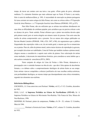 11
tempo, de travar um contato com sua terra e sua gente: «Pinto gente do povo, sobretudo
mulheres. É o elemento feminino que mais sobressai aqui no Norte. O Norte é, em muito,
feito à custa de mulheres»(Idem, p. 349). A necessidade de renovação na pintura portuguesa
foi tema corrente em outros artigos de Júlio Pomar, tais como as críticas sobre a 5ª Exposição
Geral de Artes Plásticas e a 7ª Exposição Geral de Artes Plásticas (POMAR, 1953, p.327).
Para Júlio Pomar, não era suficiente que os artistas neo-realistas abordassem em
suas obras as dificuldades do cotidiano popular, pois acreditava que era preciso colocar a arte
ao alcance do povo. Neste sentido, Pomar afirmava que o pintor neo-realista deveria optar
pela pintura mural, pois só assim atingiria um número maior de pessoas. Esta seria uma das
tarefas do artista comprometido com o presente. Em ao menos dois artigos publicados na
Revista Mundo Literário (POMAR, 1946, nº24; 1947, nº48), ele argumentava que o público
frequentador das exposições vinha a ser, de um modo geral, o mesmo que lia os romancistas
ou os poetas. Para ele, além da pintura mural, outros meios técnicos de reprodução (a gravura,
por exemplo) deveriam ser reabilitados. Lima de Freitas que também exaltara a pintura mural,
chegava mesmo a considera-la o suporte mais nobre da pintura. Esta valorização do artista
como mediador, é decorrente do materialismo histórico, pois considera-se neste âmbito que a
arte acelera a tomada de consciência (PITA, 2003).
Neste conjunto de artigos de Lima de Freitas e Júlio Pomar, destacam-se a
preocupação com o conteúdo humano na obra de arte - que não é feita apenas de descobertas
formais, e os debates sobre o comprometimento ideológico do artista frente ao seu tempo.
Estes artistas viam-se compelidos a oferecer justificativa de suas escolhas estético-artísticas,
com profundidade ideológica, ao mesmo tempo que desempenharam uma crítica orientadora,
segundo tais elementos neo-realistas.
Referências Bibliográficas:
COCHOFEL, J.J. Uma entrevista com Portinari. Vértice, vol.12, nº 112. Coimbra, dezembro
de 1952.
DIAS, L.A.C. A Imprensa Periódica na Génese do Neo-Realismo (1933-45). In: A
Imprensa Periódica na Génese do Movimento Neo-Realista. Vila Franca de Xira: Museu do
Neo-Realismo, 1996.
DIONÍSIO, M. Portinari, pintor de camponeses, Vértice, nºs 30 - 35, volume 12. Coimbra,
Maio de 1946.
____________ .Portinari e Ferreira de Castro. Vértice, nº147, volume 15. Coimbra, dezembro
de 1955.
 