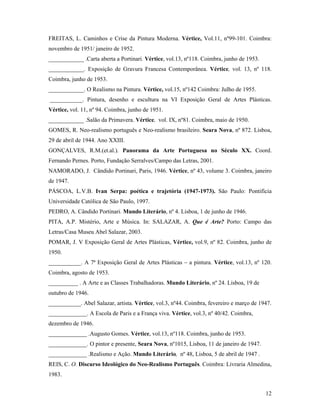12
FREITAS, L. Caminhos e Crise da Pintura Moderna. Vértice, Vol.11, nº99-101. Coimbra:
novembro de 1951/ janeiro de 1952.
____________ .Carta aberta a Portinari. Vértice, vol.13, nº118. Coimbra, junho de 1953.
____________. Exposição de Gravura Francesa Contemporânea. Vértice, vol. 13, nº 118.
Coimbra, junho de 1953.
____________. O Realismo na Pintura. Vértice, vol.15, nº142 Coimbra: Julho de 1955.
___________. Pintura, desenho e escultura na VI Exposição Geral de Artes Plásticas.
Vértice, vol. 11, nº 94. Coimbra, junho de 1951.
____________ .Salão da Primavera. Vértice, vol. IX, nº81. Coimbra, maio de 1950.
GOMES, R. Neo-realismo português e Neo-realismo brasileiro. Seara Nova, nº 872. Lisboa,
29 de abril de 1944. Ano XXIII.
GONÇALVES, R.M.(et.al.). Panorama da Arte Portuguesa no Século XX. Coord.
Fernando Pernes. Porto, Fundação Serralves/Campo das Letras, 2001.
NAMORADO, J. Cândido Portinari, Paris, 1946. Vértice, nº 43, volume 3. Coimbra, janeiro
de 1947.
PÁSCOA, L.V.B. Ivan Serpa: poética e trajetória (1947-1973). São Paulo: Pontifícia
Universidade Católica de São Paulo, 1997.
PEDRO, A. Cândido Portinari. Mundo Literário, nº 4. Lisboa, 1 de junho de 1946.
PITA, A.P. Mistério, Arte e Música. In: SALAZAR, A. Que é Arte? Porto: Campo das
Letras/Casa Museu Abel Salazar, 2003.
POMAR, J. V Exposição Geral de Artes Plásticas, Vértice, vol.9, nº 82. Coimbra, junho de
1950.
___________. A 7ª Exposição Geral de Artes Plásticas a pintura. Vértice, vol.13, nº 120.
Coimbra, agosto de 1953.
__________ . A Arte e as Classes Trabalhadoras. Mundo Literário, nº 24. Lisboa, 19 de
outubro de 1946.
___________. Abel Salazar, artista. Vértice, vol.3, nº44. Coimbra, fevereiro e março de 1947.
_____________. A Escola de Paris e a França viva. Vértice, vol.3, nº 40/42. Coimbra,
dezembro de 1946.
_____________ .Augusto Gomes. Vértice, vol.13, nº118. Coimbra, junho de 1953.
_____________. O pintor e presente, Seara Nova, nº1015, Lisboa, 11 de janeiro de 1947.
_____________ .Realismo e Ação. Mundo Literário, nº 48, Lisboa, 5 de abril de 1947 .
REIS, C. O. Discurso Ideológico do Neo-Realismo Português. Coimbra: Livraria Almedina,
1983.
 