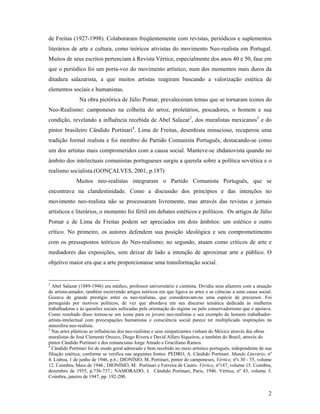 2
de Freitas (1927-1998). Colaboraram freqüentemente com revistas, periódicos e suplementos
literários de arte e cultura, como teóricos ativistas do movimento Neo-realista em Portugal.
Muitos de seus escritos pertenciam à Revista Vértice, especialmente dos anos 40 e 50, fase em
que o periódico foi um porta-voz do movimento artístico, num dos momentos mais duros da
ditadura salazarista, a que muitos artistas reagiram buscando a valorização estética de
elementos sociais e humanistas.
Na obra pictórica de Júlio Pomar, prevaleceram temas que se tornaram ícones do
Neo-Realismo: camponeses na colheita do arroz, proletários, pescadores, o homem e sua
condição, revelando a influência recebida de Abel Salazar2
, dos muralistas mexicanos3
e do
pintor brasileiro Cândido Portinari4
. Lima de Freitas, desenhista minucioso, recuperou uma
tradição formal realista e foi membro do Partido Comunista Português, destacando-se como
um dos artistas mais comprometidos com a causa social. Manteve-se zhdanovista quando no
âmbito dos intelectuais comunistas portugueses surgiu a querela sobre a política soviética e o
realismo socialista.(GONÇALVES, 2001, p.187)
Muitos neo-realistas integraram o Partido Comunista Português, que se
encontrava na clandestinidade. Como a discussão dos princípios e das intenções no
movimento neo-realista não se processaram livremente, mas através das revistas e jornais
artísticos e literários, o momento foi fértil em debates estéticos e políticos. Os artigos de Júlio
Pomar e de Lima de Freitas podem ser apreciados em dois âmbitos: um estético e outro
crítico. No primeiro, os autores defendem sua posição ideológica e seu comprometimento
com os pressupostos teóricos do Neo-realismo; no segundo, atuam como críticos de arte e
mediadores das exposições, sem deixar de lado a intenção de aproximar arte e público. O
objetivo maior era que a arte proporcionasse uma transformação social.
2
Abel Salazar (1889-1946) era médico, professor universitário e cientista. Dividiu seus afazeres com a atuação
de artista-amador, também escrevendo artigos teóricos em que ligava as artes e as ciências a uma causa social.
Gozava de grande prestígio entre os neo-realistas, que consideravam-no uma espécie de precursor. Foi
perseguido por motivos políticos, de vez que abordava em seu discurso temática dedicada às mulheres
trabalhadoras e às questões sociais sufocadas pela orientação do regime ou pelo conservadorismo que o apoiava.
Como resultado disso tornou-se um ícone para os jovens neo-realistas e seu exemplo de homem trabalhador-
artista-intelectual com preocupações humanistas e consciência social parece ter multiplicado inspirações na
atmosfera neo-realista.
3
Nas artes plásticas as influências dos neo-realistas e seus simpatizantes vinham do México através das obras
muralistas de José Clemente Orozco, Diego Rivera e David Alfaro Siqueiros, e também do Brasil, através do
pintor Cândido Portinari e dos romancistas Jorge Amado e Graciliano Ramos.
4
Cândido Portinari foi de modo geral admirado e bem recebido no meio artístico português, independente de sua
filiação estética, conforme se verifica nas seguintes fontes: PEDRO, A. Cândido Portinari. Mundo Literário, nº
4. Lisboa, 1 de junho de 1946, p.6.; DIONÍSIO, M, Portinari, pintor de camponeses, Vértice, nºs 30 - 35, volume
12. Coimbra, Maio de 1946.; DIONÍSIO, M. Portinari e Ferreira de Castro. Vértice, nº147, volume 15. Coimbra,
dezembro de 1955, p.736-737.; NAMORADO, J. Cândido Portinari, Paris, 1946. Vértice, nº 43, volume 3.
Coimbra, janeiro de 1947, pp. 192-200.
 