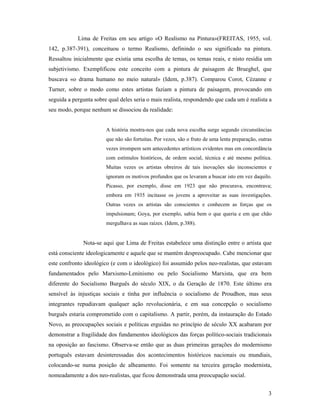 3
Lima de Freitas em seu artigo «O Realismo na Pintura»(FREITAS, 1955, vol.
142, p.387-391), conceituou o termo Realismo, definindo o seu significado na pintura.
Ressaltou inicialmente que existia uma escolha de temas, os temas reais, e nisto residia um
subjetivismo. Exemplificou este conceito com a pintura de paisagem de Brueghel, que
buscava «o drama humano no meio natural» (Idem, p.387). Comparou Corot, Cézanne e
Turner, sobre o modo como estes artistas faziam a pintura de paisagem, provocando em
seguida a pergunta sobre qual deles seria o mais realista, respondendo que cada um é realista a
seu modo, porque nenhum se dissociou da realidade:
A história mostra-nos que cada nova escolha surge segundo circunstâncias
que não são fortuitas. Por vezes, são o fruto de uma lenta preparação, outras
vezes irrompem sem antecedentes artísticos evidentes mas em concordância
com estímulos históricos, de ordem social, técnica e até mesmo política.
Muitas vezes os artistas obreiros de tais inovações são inconscientes e
ignoram os motivos profundos que os levaram a buscar isto em vez daquilo.
Picasso, por exemplo, disse em 1923 que não procurava, encontrava;
embora em 1935 incitasse os jovens a aproveitar as suas investigações.
Outras vezes os artistas são conscientes e conhecem as forças que os
impulsionam; Goya, por exemplo, sabia bem o que queria e em que chão
mergulhava as suas raízes. (Idem, p.388).
Nota-se aqui que Lima de Freitas estabelece uma distinção entre o artista que
está consciente ideologicamente e aquele que se mantém despreocupado. Cabe mencionar que
este confronto ideológico (e com o ideológico) foi assumido pelos neo-realistas, que estavam
fundamentados pelo Marxismo-Leninismo ou pelo Socialismo Marxista, que era bem
diferente do Socialismo Burguês do século XIX, o da Geração de 1870. Este último era
sensível às injustiças sociais e tinha por influência o socialismo de Proudhon, mas seus
integrantes repudiavam qualquer ação revolucionária, e em sua concepção o socialismo
burguês estaria comprometido com o capitalismo. A partir, porém, da instauração do Estado
Novo, as preocupações sociais e políticas erguidas no princípio de século XX acabaram por
demonstrar a fragilidade dos fundamentos ideológicos das forças político-sociais tradicionais
na oposição ao fascismo. Observa-se então que as duas primeiras gerações do modernismo
português estavam desinteressadas dos acontecimentos históricos nacionais ou mundiais,
colocando-se numa posição de alheamento. Foi somente na terceira geração modernista,
nomeadamente a dos neo-realistas, que ficou demonstrada uma preocupação social.
 