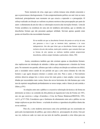 4
Neste momento de crise, urgia que o artista tomasse uma atitude consciente e
que se posicionasse ideologicamente. O não-comprometimento político era mal visto no meio
intelectual, principalmente num momento em que crescia a repressão e a perseguição. O
esforço realizado em direção ao realismo na pintura mostrava duas preocupações por parte do
autor: o afastamento da arte da vida e a valorização excessiva das inovações formais. Lima de
Freitas acreditava na existência de uma arte de tendência anti-realista, que se detinha em
descobertas formais que não possuíam qualquer utilidade. Serviam apenas quando eram
postas em benefício das necessidades humanas:
Só na medida em que as descobertas formais são postas ao serviço de uma
arte generosa e viva é que se mostram úteis, oportunas e às vezes
indispensáveis. Isto não quer dizer que as descobertas formais sejam um
exclusivo da arte não realista, muito pelo contrário: quer somente dizer que
as formas de arte opostas ao realismo também podem proporcionar
descobertas, embora sempre limitadas e particulares. (Idem, 390)
Assim, considerava também que não existiam apenas as descobertas formais:
elas implicavam em introdução de métodos e idéias que ultrapassavam o domínio da forma
pura. No momento em questão, afirmou que todo o esforço em direção ao realismo era difícil,
pois a sociedade estava saindo de um período em que a arte estava distante da vida dos
homens e que agora desejava retomar o contato com eles. Para o autor, o Neo-realismo
artístico absorvia antigas leis e criava novas leis mais gerais e mais amplas: «novas regras
ditadas por necessidades mais vastas, frutos dos novos horizontes da vida humana que a arte
tem de exprimir mergulhando profundamente no nosso tempo, onde o futuro já está contido.»
(Idem, p.391)
As relações entre arte e público e a excessiva valorização da técnica e da forma em
detrimento ao tema e ao conteúdo da obra plástica já inquietavam Lima de Freitas em 1951,
ano em que escreveu o artigo «Caminhos e Crise da Pintura Moderna»(FREITAS, 1951,
vol.11, p.717-724). Considerava que o fenômeno do afastamento entre arte e público no seu
tempo explicava-se por dois fatores: a reclusão do artista e a ignorância do público diante das
novas estéticas.
Para ele, a arte moderna atravessava uma crise profunda que era ocasionada em
parte pela incompreensão do público, que estava alheio às preocupações do artista. Este por
sua vez, isolava-se cada vez mais em sua torre de marfim, passando a criar obras para seu
 
