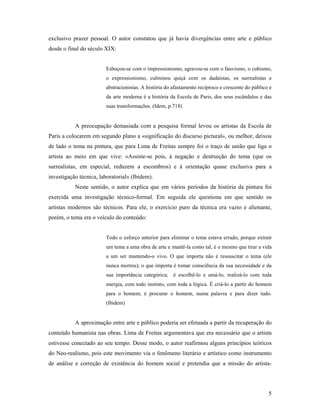5
exclusivo prazer pessoal. O autor constatou que já havia divergências entre arte e público
desde o final do século XIX:
Esboçou-se com o impressionismo, agravou-se com o fauvismo, o cubismo,
o expressionismo, culminou quiçá com os dadaístas, os surrealistas e
abstracionistas. A história do afastamento recíproco e crescente do público e
da arte moderna é a história da Escola de Paris, dos seus escândalos e das
suas transformações. (Idem, p.718)
A preocupação demasiada com a pesquisa formal levou os artistas da Escola de
Paris a colocarem em segundo plano a «significação do discurso pictural», ou melhor, deixou
de lado o tema na pintura, que para Lima de Freitas sempre foi o traço de união que liga o
artista ao meio em que vive: «Assiste-se pois, à negação e destruição do tema (que os
surrealistas, em especial, reduzem a escombros) e à orientação quase exclusiva para a
investigação técnica, laboratorial» (Ibidem).
Neste sentido, o autor explica que em vários períodos da história da pintura foi
exercida uma investigação técnico-formal. Em seguida ele questiona em que sentido os
artistas modernos são técnicos. Para ele, o exercício puro da técnica era vazio e alienante,
porém, o tema era o veículo do conteúdo:
Todo o esforço anterior para eliminar o tema estava errado, porque extrair
um tema a uma obra de arte e mantê-la como tal, é o mesmo que tirar a vida
a um ser mantendo-o vivo. O que importa não é ressuscitar o tema (ele
nunca morreu); o que importa é tomar consciência da sua necessidade e da
sua importância categórica; é escolhê-lo e amá-lo, realizá-lo com toda
energia, com todo instinto, com toda a lógica. É criá-lo a partir do homem
para o homem; é procurar o homem, numa palavra e para dizer tudo.
(Ibidem)
A aproximação entre arte e público poderia ser efetuada a partir da recuperação do
conteúdo humanista nas obras. Lima de Freitas argumentava que era necessário que o artista
estivesse conectado ao seu tempo. Desse modo, o autor reafirmou alguns princípios teóricos
do Neo-realismo, pois este movimento via o fenômeno literário e artístico como instrumento
de análise e correção de existência do homem social e pretendia que a missão do artista-
 
