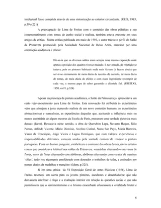 6
intelectual fosse cumprida através de uma sintonização ao exterior circundante. (REIS, 1983,
p.59 e 221)
A preocupação de Lima de Freitas com o conteúdo das obras plásticas e seu
comprometimento com temas de cunho social e realista, também estava presente em seus
artigos de crítica. Numa crítica publicada em maio de 1950, o autor traçou o perfil do Salão
da Primavera promovido pela Sociedade Nacional de Belas Artes, marcado por uma
orientação acadêmica e oficial:
Dir-se-ia que os diversos salões eram sempre uma mesma exposição onde
apenas a posição dos quadros tivesse mudado. E na verdade, de repetição se
tratava, pois os pintores habituais nada mais faziam (e fazem ainda) que
servir-se eternamente de meia dúzia de receitas de cozinha, de meia dúzia
de temas, de meia dúzia de efeitos e com esses ingrediente recompor de
cada vez, a mesma papa de sabor garantido e clientela fiel. (FREITAS,
1950, vol 9, p.324)
Apesar da presença da pintura acadêmica, o Salão da Primavera já apresentava um
certo rejuvenescimento para Lima de Freitas. Esta renovação foi atribuída às experiências
«dos que almejam a justa expressão realista de um novo conteúdo humano, as experiências
abstracionistas e surrealistas, as experiências daqueles que, aceitando a influência mais ou
menos autoritária de alguns mestres da Escola de Paris, procuram uma verdade pictórica mais
densa» (Idem). Destacava neste sentido, a obra de Querubim Lapa, Navarro Hogan, Júlio
Pomar, Arlindo Vicente, Mário Dionísio, Avelino Cunhal, Nuno San Payo, Maria Barreira,
Vasco da Conceição, Jorge Vieira e Lagoa Henriques, que com valores, experiências e
responsabilidades diferentes, estavam unidos pela vontade comum de renovar a pintura
portuguesa. Com um humor pungente, estabeleceu o contraste das obras destes jovens artistas
com o que considerava habitual nos salões da Primavera: «marinhas alternando com vasos de
flores, vasos de flores alternando com abóboras, abóboras alternando com retratos de meninas
chics , tudo isso ricamente emoldurado com dourados e trabalhos de talha, e assinados por
nomes cheios de medalhas e menções» (Idem, p.325).
Já em uma crítica da VI Exposição Geral de Artes Plásticas (1951), Lima de
Freitas reservou um alerta para os jovens pintores, escultores e desenhadores: que não
deixassem arrefecer o fogo e a exaltação interior em relação às questões socias e que não
permitissem que o sentimentalismo e o lirismo exacerbado ofuscassem a «realidade brutal e
 