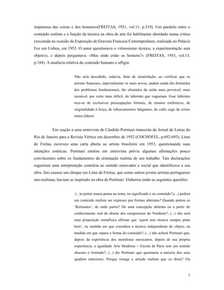 7
impetuosa das coisas e dos homens»(FREITAS, 1951, vol.11, p.319). Um paralelo entre o
conteúdo realista e a função da técnica na obra de arte foi habilmente abordado numa crítica
executada na ocasião da Exposição de Gravura Francesa Contemporânea, realizada no Palácio
Foz em Lisboa, em 1953. O autor questionava o virtuosismo técnico, a experimentação sem
objetivo, e depois perguntava: «Mas onde estão os homens?» (FREITAS, 1953, vol.13,
p.184). A ausência relativa do conteúdo humano o afligia:
Não será descabido, todavia, falar de insatisfação, ao verificar que os
artistas franceses, especialmente os mais novos, andam ainda tão distraídos
dos problemas fundamentais, tão afastados da saída mais provável, mais
razoável, por certo mais difícil, do labirinto que vagueiam. Esse labirinto
tece-se de exclusivas preocupações formais, de ensaios estilísticos, de
originalidade à força, de rebuscamentos fatigantes, do culto cego de certos
mitos.(Idem)
Em reação a uma entrevista de Cândido Portinari transcrita do Jornal de Letras do
Rio de Janeiro para a Revista Vértice em dezembro de 1952 (COCHOFEL, p.692-693), Lima
de Freitas escreveu uma carta aberta ao artista brasileiro em 1953, questionando suas
intenções estéticas. Portinari emitira em entrevista prévia algumas afirmações pouco
convincentes sobre os fundamentos da orientação realista de seu trabalho. Tais declarações
sugeriram uma interpretação contrária ao sentido renovador e social que identificava a sua
obra. Isto causou um choque em Lima de Freitas, que como outros jovens artistas portugueses
neo-realistas, haviam se inspirado na obra de Portinari. Elaborou então as seguintes questões:
(...)o pintor nunca pensa no tema, no significado e no conteúdo?;(...) poderá
um conteúdo realista ser expresso por formas abstratas? Quando pintou os
Retirantes , de onde partiu? De uma concepção abstrata ou a partir do
conhecimento real do drama dos camponeses do Nordeste?; (...) não será
uma proposição metafísica afirmar que quem tem técnica sempre pinta
bem , na medida em que considera a técnica independente do objeto, na
medida em que separa a forma do conteúdo?; (...) não achará Portinari que,
depois da experiência dos muralistas mexicanos, depois de sua própria
experiência, a igualdade Arte Moderna = Escola de Paris tem um sentido
obscuro e limitado?; (...) diz Portinari que queimaria a maioria dos seus
quadros anteriores. Porque renega a atitude realista que os ditou? Ou
 