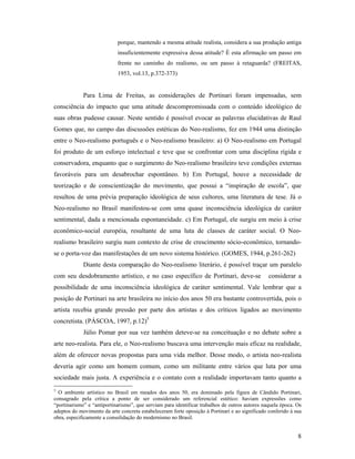 8
porque, mantendo a mesma atitude realista, considera a sua produção antiga
insuficientemente expressiva dessa atitude? É esta afirmação um passo em
frente no caminho do realismo, ou um passo à retaguarda? (FREITAS,
1953, vol.13, p.372-373)
Para Lima de Freitas, as considerações de Portinari foram impensadas, sem
consciência do impacto que uma atitude descompromissada com o conteúdo ideológico de
suas obras pudesse causar. Neste sentido é possível evocar as palavras elucidativas de Raul
Gomes que, no campo das discussões estéticas do Neo-realismo, fez em 1944 uma distinção
entre o Neo-realismo português e o Neo-realismo brasileiro: a) O Neo-realismo em Portugal
foi produto de um esforço intelectual e teve que se confrontar com uma disciplina rígida e
conservadora, enquanto que o surgimento do Neo-realismo brasileiro teve condições externas
favoráveis para um desabrochar espontâneo. b) Em Portugal, houve a necessidade de
teorização e de conscientização do movimento, que possui a inspiração de escola , que
resultou de uma prévia preparação ideológica de seus cultores, uma literatura de tese. Já o
Neo-realismo no Brasil manifestou-se com uma quase inconsciência ideológica de caráter
sentimental, dada a mencionada espontaneidade. c) Em Portugal, ele surgiu em meio à crise
econômico-social européia, resultante de uma luta de classes de caráter social. O Neo-
realismo brasileiro surgiu num contexto de crise de crescimento sócio-econômico, tornando-
se o porta-voz das manifestações de um novo sistema histórico. (GOMES, 1944, p.261-262)
Diante desta comparação do Neo-realismo literário, é possível traçar um paralelo
com seu desdobramento artístico, e no caso específico de Portinari, deve-se considerar a
possibilidade de uma inconsciência ideológica de caráter sentimental. Vale lembrar que a
posição de Portinari na arte brasileira no início dos anos 50 era bastante controvertida, pois o
artista recebia grande pressão por parte dos artistas e dos críticos ligados ao movimento
concretista. (PÁSCOA, 1997, p.12)5
Júlio Pomar por sua vez também deteve-se na conceituação e no debate sobre a
arte neo-realista. Para ele, o Neo-realismo buscava uma intervenção mais eficaz na realidade,
além de oferecer novas propostas para uma vida melhor. Desse modo, o artista neo-realista
deveria agir como um homem comum, como um militante entre vários que luta por uma
sociedade mais justa. A experiência e o contato com a realidade importavam tanto quanto a
5
O ambiente artístico no Brasil em meados dos anos 50, era dominado pela figura de Cândido Portinari,
consagrado pela crítica a ponto de ser considerado um referencial estético: haviam expressões como
portinarismo e antiportinarismo , que serviam para identificar trabalhos de outros autores naquela época. Os
adeptos do movimento da arte concreta estabeleceram forte oposição à Portinari e ao significado conferido à sua
obra, especificamente a consolidação do modernismo no Brasil.
 