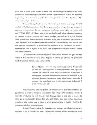 9
teoria, pois só assim, a arte poderia se tornar uma ferramenta para a construção do futuro.
Reivindicava do artista um posicionamento efetivo e consciente com relação aos problemas
do presente, e é neste sentido que ele efetua uma apreciação inovadora da obra de Abel
Salazar, pelas páginas da Vértice.
Tratando do significado da obra plástica de Abel Salazar num artigo de 1947,
intitulado «Abel Salazar, artista», Júlio Pomar procurou situar o lugar deste personagem no
panorama contemporâneo da arte portuguesa, verificando quais lições se poderia dela
tirar.(POMAR, 1947, vol.3) Logo advertiu que na obra de Abel Salazar não se deparava com
um conjunto coerente, elemento que causou opiniões contraditórias da crítica. Segundo
Pomar, quando uma obra era analisada, deveria-se atentar para as suas raízes, para a intenção
e para o objetivo do artista. Desse modo, ele identificava que na obra de Abel Salazar havia
dois aspectos fundamentais: a necessidade de expressão e de confidência do artista e
comparava sua obra às páginas de um diário, com intempestivos relatos de emoção e de uma
visão íntima do mundo.
Um outro aspecto chamou a atenção de Pomar para o elemento que aproxima Abel
Salazar do Neo-realismo: a vida e a luta do povo. Afirmava que esta não era apenas uma
afinidade temática, mas uma convicção do artista:
Para Abel Salazar o povo não era o modelo, que é sucetível de ser trocado
por outro: era a verdade que tinha de ser dita, não importa como, e por todos
os meios, era a palavra de ordem nascida do contato com a vida despida de
mistificações. Eis o que o faz distanciar-se realmente da toada geral da arte
portuguesa do tempo em que viveu, para o colocar como o anunciador do
encontro e da identificação com o povo, característica fundamental da
jovem pintura. (Idem, p.261)
Para Júlio Pomar, uma obra poderia ser considerada neo-realista na medida em que
representasse o conteúdo humano e suas contradições: «para a arte, não basta a função de
interpretar a vida, mas ela pode e deve ir mais longe, e tornar-se uma arma ao serviço das
forças que a transformarão» (Idem). Para ele, Abel Salazar tinha uma posição inequívoca,
coerente, e esta posição que o ligou ao povo, posteriormente o ligaria à história dos
movimentos artísticos contemporâneos.
Segundo Pomar, o artista não retratava apenas o mundo, ele o fazia com sua carga
ideológica e isto o vinculava ao meio. Este aspecto social da arte foi abordado no artigo
 