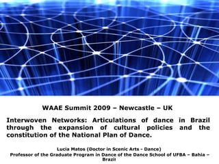 Lucia Matos (Doctor in Scenic Arts - Dance) Professor of the Graduate Program in Dance of the Dance School of UFBA – Bahia – Brazi l Interwoven Networks: Articulations of dance in Brazil through the expansion of cultural policies and the constitution of the National Plan of Dance. WAAE Summit 2009 – Newcastle – UK 