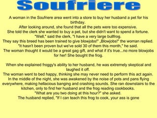 A woman in the Soufriere area went into a store to buy her husband a pet for his birthday.  After looking around, she found that all the pets were too expensive.  She told the clerk she wanted to buy a pet, but she didn't want to spend a fortune.  &quot;Well,&quot; said the clerk, &quot;I have a very large bullfrog.  They say this breed has been trained to give blowjobs!&quot; „Blowjobs!&quot; the woman replied.  &quot;It hasn't been proven but we've sold 30 of them this month,&quot; he said.  The woman thought it would be a great gag gift, and what if it's true...no more blowjobs for her! She bought the frog. When she explained froggy's ability to her husband, he was extremely skeptical and laughed it off.  The woman went to bed happy, thinking she may never need to perform this act again.  In the middle of the night, she was awakened by the noise of pots and pans flying everywhere, making hellacious banging and crashing sounds. She ran downstairs to the kitchen, only to find her husband and the frog reading cookbooks.  &quot;What are you two doing at this hour?&quot; she asked.  The husband replied, &quot;If I can teach this frog to cook, your ass is gone   Soufriere 