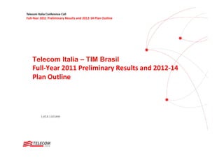 Telecom Italia Conference Call
Full‐Year 2011 Preliminary Results and 2012‐14 Plan Outline




    Telecom Italia – TIM Brasil
    Full‐Year 2011 Preliminary Results and 2012‐14 
    Plan Outline




           LUCA LUCIANI
 