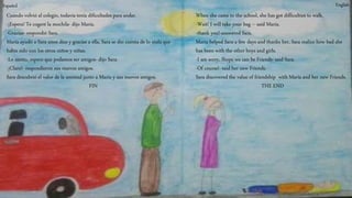 When she came to the school, she has got difficulties to walk.
-Wait! I will take your bag – said María.
-thank you!-answered Sara.
María helped Sara a few days and thanks her, Sara realice how bad she
has been with the other boys and girls.
-I am sorry, Ihope we can be Friends- said Sara.
-Of course!- said her new Friends.
Sara discovered the value of friendship with María and her new Friends.
THE END
EnglishEspañol
Cuando volvió al colegio, todavía tenía dificultades para andar.
-¡Espera! Te cogeré la mochila- dijo María.
-Gracias- respondió Sara.
María ayudó a Sara unos días y gracias a ella, Sara se dio cuenta de lo mala que
había sido con los otros niños y niñas.
-Lo siento, espero que podamos ser amigos- dijo Sara.
-¡Claro!- respondieron sus nuevos amigos.
Sara descubrió el valor de la amistad junto a María y sus nuevos amigos.
FIN
 