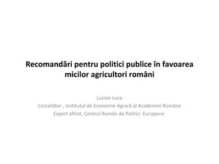 Recomandări pentru politici publice în favoarea
        micilor agricultori români

                               Lucian Luca
   Cercetător , Institutul de Economie Agrară al Academiei Române
         Expert afiliat, Centrul Român de Politici Europene
 