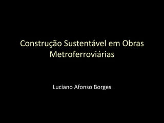 Construção Sustentável em Obras Metroferroviárias Luciano Afonso Borges 