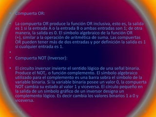 • Compuerta OR:

• La compuerta OR produce la función OR inclusiva, esto es, la salida
  es 1 si la entrada A o la entrada B o ambas entradas son 1; de otra
  manera, la salida es 0. El símbolo algebraico de la función OR
  (+), similar a la operación de aritmética de suma. Las compuertas
  OR pueden tener más de dos entradas y por definición la salida es 1
  si cualquier entrada es 1.
•
• Compuerta NOT (Inversor):

• El circuito inversor invierte el sentido lógico de una señal binaria.
  Produce el NOT,. o función complemento. El símbolo algebraico
  utilizado para el complemento es una barra sobra el símbolo de la
  variable binaria. Si la variable binaria posee un valor 0, la compuerta
  NOT cambia su estado al valor 1 y viceversa. El círculo pequeño en
  la salida de un símbolo gráfico de un inversor designa un
  complemento lógico. Es decir cambia los valores binarios 1 a 0 y
  viceversa.

26/04/2012                                                             14
 