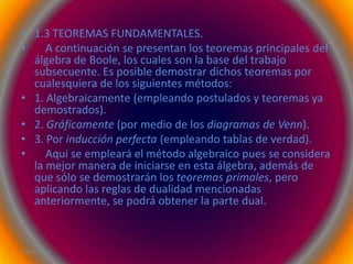 • 1.3 TEOREMAS FUNDAMENTALES.
•    A continuación se presentan los teoremas principales del
  álgebra de Boole, los cuales son la base del trabajo
  subsecuente. Es posible demostrar dichos teoremas por
  cualesquiera de los siguientes métodos:
• 1. Algebraicamente (empleando postulados y teoremas ya
  demostrados).
• 2. Gráficamente (por medio de los diagramas de Venn).
• 3. Por inducción perfecta (empleando tablas de verdad).
•    Aquí se empleará el método algebraico pues se considera
  la mejor manera de iniciarse en esta álgebra, además de
  que sólo se demostrarán los teoremas primales, pero
  aplicando las reglas de dualidad mencionadas
  anteriormente, se podrá obtener la parte dual.



26/04/2012                                                  8
 