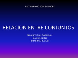 I.U.T ANTONIO JOSE DE SUCRE




RELACION ENTRE CONJUNTOS
        Nombre: Luis Rodriguez
             C.I. 21 141 816
           IMFORMATICA (78)
 