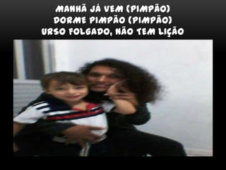 MANHÃ JÁ VEM (PIMPÃO)
DORME PIMPÃO (PIMPÃO)
URSO FOLGADO, NÃO TEM LIÇÃO
 