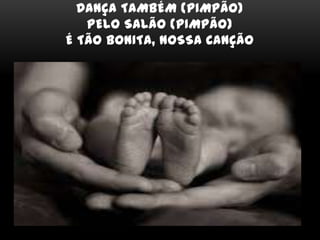 DANÇA TAMBÉM (PIMPÃO)
PELO SALÃO (PIMPÃO)
É TÃO BONITA, NOSSA CANÇÃO
 