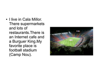 ● I live in Cala Millor.
There supermarkets
and lots of
restaurants.There is
an Internet cafe and
a Burguer King.My
favorite place is
football stadium
(Camp Nou).
 