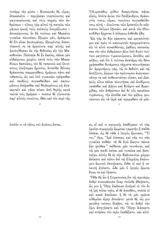 τοτέρῳ τὴν φύσιν – Κοκκωνᾶς δέ, οἶμαι,
ἐπεκαλεῖτο – περιῄεσαν γοητεύοντες καὶ
μαγγανεύοντες καὶ τοὺς παχεῖς τῶν ἀν-
θρώπων – οὕτως γὰρ αὐτοὶ τῇ πατρίῳ τῶν
μάγων φωνῇ τοὺς πολλοὺς ὀνομάζουσιν –
ἀποκείροντες. ἐν δὴ τούτοις καὶ Μακέτιν
γυναῖκα πλουσίαν, ἔξωρον μέν, ἐράσμιον
δὲ ἔτι εἶναι βουλομένην, ἐξευρόντες ἐπεσι-
τίσαντό τε τὰ ἀρκοῦντα παρ' αὐτῆς καὶ
ἠκολούθησαν ἐκ τῆς Βιθυνίας εἰς τὴν Μα-
κεδονίαν. Πελλαία δὲ ἦν ἐκείνη, πάλαι μὲν
εὐδαίμονος χωρίου κατὰ τοὺς τῶν Μακε-
δόνων βασιλέας, νῦν δὲ ταπεινοῦ καὶ ὀλιγί-
στους οἰκήτορας ἔχοντος. ἐνταῦθα ἰδόντες
δράκοντας παμμεγέθεις, ἡμέρους πάνυ καὶ
τιθασούς, ὡς καὶ ὑπὸ γυναικῶν τρέφεσθαι
καὶ παιδίοις συγκαθεύδειν καὶ πατου-
μένους ἀνέχεσθαι καὶ θλιβομένους μὴ ἀγα-
νακτεῖν καὶ γάλα πίνειν ἀπὸ θηλῆς κατὰ
ταὐτὰ τοῖς βρέφεσι – πολλοὶ δὲ γίγνονται
παρ' αὐτοῖς τοιοῦτοι, ὅθεν καὶ τὸν περὶ τῆς
10
Ὀλυμπιάδος μῦθον διαφοιτῆσαι πάλαι
εἰκός, ὁπότε ἐκύει τὸν Ἀλέξανδρον, δράκο-
ντός τινος, οἶμαι, τοιούτου συγκαθεύδο-
ντος αὐτῇ – ὠνοῦνται τῶν ἑρπετῶν ἓν κάλ-
λιστον ὀλίγων ὀβολῶν. καὶ κατὰ τὸν Θου-
κυδίδην ἄρχεται ὁ πόλεμος ἐνθένδε ἤδη.
Ὡς γὰρ ἂν δύο κάκιστοι καὶ μεγαλότολ-
μοι καὶ πρὸς τὸ κακουργεῖν προχειρότατοι
εἰς τὸ αὐτὸ συνελθόντες, ῥᾳδίως κατενόη-
σαν τὸν τῶν ἀνθρώπων βίον ὑπὸ δυοῖν τού-
τοιν μεγίστοιν τυραννούμενον, ἐλπίδος καὶ
φόβου, καὶ ὅτι ὁ τούτων ἑκατέρῳ εἰς δέον
χρήσασθαι δυνάμενος τάχιστα πλουτήσειεν
ἄν· ἀμφοτέροις γάρ, τῷ τε δεδιότι καὶ τῷ
ἐλπίζοντι, ἑώρων τὴν πρόγνωσιν ἀναγκαιο-
τάτην τε καὶ ποθεινοτάτην οὖσαν, καὶ Δελ-
φοὺς οὕτω πάλαι πλουτῆσαι καὶ ἀοιδίμους
γενέσθαι καὶ Δῆλον καὶ Κλάρον καὶ Βραγ-
χίδας, τῶν ἀνθρώπων ἀεὶ δι' οὓς προεῖπον
τυράννους, τὴν ἐλπίδα καὶ τὸν φόβον, φοι-
τώντων εἰς τὰ ἱερὰ καὶ προμαθεῖν τὰ μέλ-
11
ὁποῖόν τι τὸ τέλος τοῦ ἀγῶνος ἔσται.
122
εν, εἰ καί τι μητρυιῆς ἐπεθύμεεν· οὐ γὰρ
ὁμοίην συμφορὴν ἔμμεναι γαμετὴν ἢ παῖδα
ὀλέσαι. ὡς δὲ τάδε ὁ ἰητρὸς ἤκουσεν, “Τί
τοι,” ἔφη, “ἐμὲ λίσσεαι; καὶ γάρ τοι σὴν
γυναῖκα ποθέει· τὰ δὲ ἐγὼ ἔλεγον πάντα
ἔην ψεύδεα.” πείθεται μὲν τουτέοισι, καὶ
τῷ μὲν παιδὶ λείπει καὶ γυναῖκα καὶ βασι-
ληίην, αὐτὸς δὲ ἐς τὴν Βαβυλωνίην χώρην
ἀπίκετο καὶ πόλιν ἐπὶ τῷ Εὐφρήτῃ ἐπώνυ-
μον ἑωυτοῦ ἐποιήσατο, ἔνθα οἱ καὶ ἡ τε-
λευτὴ ἐγένετο. ὧδε μὲν ὁ ἰητρὸς ἔρωτα
ἔγνω τε καὶ ἰήσατο.
Ἥδε δὴ ὦν ἡ Στρατονίκη ἔτι τῷ προτέρῳ
ἀνδρὶ συνοικέουσα ὄναρ τοιόνδε ἐθεήσατο,
ὥς μιν ἡ Ἥρη ἐκέλευεν ἐγεῖραί οἱ τὸν ἐν
τῇ ἱρῇ πόλει νηόν, εἰ δὲ ἀπειθέοι, πολλά οἱ
καὶ κακὰ ἀπείλεεν. ἡ δὲ τὰ μὲν πρῶτα
οὐδεμίαν ὤρην ἐποιέετο· μετὰ δέ, ὥς μιν
μεγάλη νοῦσος ἔλαβεν, τῷ τε ἀνδρὶ τὴν
ὄψιν ἀπηγήσατο καὶ τὴν Ἥρην ἱλάσκετο
καὶ στήσειν τὸν νηὸν ὑπεδέξατο. καὶ αὐτί-
139
 