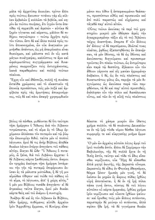 μάλα τῷ ἀρχετύπῳ ἐοικυῖαν. τρίτον ἄλλο
πρὸς τούτοις ἄκουσον· τιτάνου γὰρ εἰς κόλ-
λαν ἐμβαλὼν ᾗ κολλῶσι τὰ βιβλία, καὶ κη-
ρὸν ἐκ τούτου ποιήσας, ἔτι ὑγρὸν ὄντα ἐπε-
τίθει τῇ σφραγῖδι καὶ ἀφελών – αὐτίκα δὲ
ξηρὸν γίγνεται καὶ κέρατος, μᾶλλον δὲ σι-
δήρου παγιώτερον – τούτῳ ἐχρῆτο πρὸς
τὸν τύπον. ἔστι δὲ καὶ ἄλλα πολλὰ πρὸς το-
ῦτο ἐπινενοημένα, ὧν οὐκ ἀναγκαῖον με-
μνῆσθαι ἁπάντων, ὡς μὴ ἀπειρόκαλοι εἶναι
δοκοίημεν, καὶ μάλιστα σοῦ ἐν οἷς κατὰ
μάγων συνέγραψας, καλλίστοις τε ἅμα καὶ
ὠφελιμωτάτοις συγγράμμασιν καὶ δυνα-
μένοις σωφρονίζειν τοὺς ἐντυγχάνοντας,
ἱκανὰ παραθεμένου καὶ πολλῷ τούτων
πλείονα.
Ἔχρη οὖν καὶ ἐθέσπιζε, πολλῇ τῇ συνέσει
ἐνταῦθα χρώμενος καὶ τὸ εἰκαστικὸν τῇ
ἐπινοίᾳ προσάπτων, τοῖς μὲν λοξὰ καὶ ἀμ-
φίβολα πρὸς τὰς ἐρωτήσεις ἀποκρινόμε-
νος, τοῖς δὲ καὶ πάνυ ἀσαφῆ· χρησμῳδικὸν
26
μένον που λίθον ἢ ἐστεφανωμένον θεάσαι-
το, προσπίπτων εὐθὺς καὶ προσκυνῶν καὶ
ἐπὶ πολὺ παρεστὼς καὶ εὐχόμενος καὶ
τἀγαθὰ παρ' αὐτοῦ αἰτῶν.
Οὗτος τοίνυν ἀκούσας τὰ περὶ τοῦ χρη-
στηρίου μικροῦ μὲν ἐδέησεν ἀφεὶς τὴν
ἐγκεχειρισμένην τάξιν εἰς τὸ τοῦ Ἀβώνου
τεῖχος ἀναπτῆναι. ἔπεμπε δ' οὖν ἄλλους
ἐπ' ἄλλοις· οἱ δὲ πεμπόμενοι, ἰδιῶταί τινες
οἰκέται, ῥᾳδίως ἐξαπατηθέντες ἂν ἐπανῄε-
σαν, τὰ μὲν ἰδόντες, τὰ δὲ ὡς ἰδόντες καὶ
ἀκούσαντες διηγούμενοι καὶ προσεπιμε-
τροῦντες ἔτι πλείω τούτων, ὡς ἐντιμότεροι
εἶεν παρὰ τῷ δεσπότῃ. ἐξέκαιον οὖν τὸν
ἄθλιον γέροντα καὶ εἰς μανίαν ἐρρωμένην
ἐνέβαλον. ὁ δέ, ὡς ἂν τοῖς πλείστοις καὶ
δυνατωτάτοις φίλος ὤν, περιῄει τὰ μὲν δι-
ηγούμενος ὡς ἀκούσειε παρὰ τῶν πεμ-
φθέντων, τὰ δὲ καὶ παρ' αὑτοῦ προστιθείς.
ἐνέπλησεν οὖν τὴν πόλιν καὶ διεσάλευσεν
οὗτος, καὶ τῶν ἐν τῇ αὐλῇ τοὺς πλείστους
35
βλίοις τὰ πένθεα. μυθέονται δὲ ὅτι ταύτῃσι
τῇσι ἡμέρῃσιν ὁ Ἄδωνις ἀνὰ τὸν Λίβανον
τιτρώσκεται, καὶ τὸ αἷμα ἐς τὸ ὕδωρ ἐρ-
χόμενον ἀλλάσσει τὸν ποταμὸν καὶ τῷ ῥόῳ
τὴν ἐπωνυμίην διδοῖ. ταῦτα μὲν οἱ πολλοὶ
λέγουσιν. ἐμοὶ δέ τις ἀνὴρ Βύβλιος ἀληθέα
δοκέων λέγειν ἑτέρην ἀπηγέετο τοῦ πάθεος
αἰτίην. ἔλεγεν δὲ ὧδε· “ὁ Ἄδωνις ὁ ποτα-
μός, ὦ ξεῖνε, διὰ τοῦ Λιβάνου ἔρχεται· ὁ
δὲ Λίβανος κάρτα ξανθόγεώς ἐστιν. ἄνεμοι
ὦν τρηχέες ἐκείνῃσι τῇσι ἡμέρῃσι ἱστάμε-
νοι τὴν γῆν τῷ ποταμῷ ἐπιφέρουσιν ἐο-
ῦσαν ἐς τὰ μάλιστα μιλτώδεα, ἡ δὲ γῆ μιν
αἱμώδεα τίθησιν· καὶ τοῦδε τοῦ πάθεος οὐ
τὸ αἷμα, τὸ λέγουσιν, ἀλλ' ἡ χώρη αἰτίη.”
ὁ μέν μοι Βύβλιος τοσάδε ἀπηγέετο· εἰ δὲ
ἀτρεκέως ταῦτα ἔλεγεν, ἐμοὶ μὲν δοκέει
κάρτα θείη καὶ τοῦ ἀνέμου ἡ συντυχίη.
Ἀνέβην δὲ καὶ ἐς τὸν Λίβανον ἐκ Βύβλου,
ὁδὸν ἡμέρης, πυθόμενος αὐτόθι ἀρχαῖον
ἱρὸν Ἀφροδίτης ἔμμεναι, τὸ Κινύρης εἵσα-
128
δέκεται τὸ χάσμα μικρὸν ἐὸν ὕδατος
χρῆμα πολλόν. τὰ δὲ ποιέοντες Δευκαλίω-
να ἐν τῷ ἱρῷ τόνδε νόμον θέσθαι λέγουσι
συμφορῆς τε καὶ εὐεργεσίης μνῆμα ἔμμε-
ναι.
Ὁ μὲν ὦν ἀρχαῖος αὐτοῖσι λόγος ἀμφὶ τοῦ
ἱροῦ τοιόσδε ἐστίν. ἄλλοι δὲ Σεμίραμιν τὴν
Βαβυλωνίην, τῆς δὴ πολλὰ ἔργα ἐν τῇ
Ἀσίῃ ἐστίν, ταύτην καὶ τόδε τὸ ἕδος εἵσα-
σθαι νομίζουσιν, οὐκ Ἥρῃ δὲ εἵσασθαι
ἀλλὰ μητρὶ ἑωυτῆς, τῆς Δερκετὼ οὔνομα.
Δερκετοῦς δὲ εἶδος ἐν Φοινίκῃ ἐθεησάμην,
θέημα ξένον· ἡμισέη μὲν γυνή, τὸ δὲ
ὁκόσον ἐκ μηρῶν ἐς ἄκρους πόδας ἰχθύος
οὐρὴ ἀποτείνεται. ἡ δὲ ἐν τῇ ἱρῇ πόλει
πᾶσα γυνή ἐστιν, πίστιες δὲ τοῦ λόγου
αὐτοῖσιν οὐ κάρτα ἐμφανέες. ἰχθύας χρῆμα
ἱρὸν νομίζουσιν καὶ οὔκοτε ἰχθύων ψαύου-
σι· καὶ ὄρνιθας τοὺς μὲν ἄλλους σιτέονται,
περιστερὴν δὲ μούνην οὐ σιτέονται, ἀλλὰ
σφίσιν ἥδε ἱρή. τὰ δὲ γιγνόμενα δοκέει
133
 