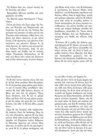 Ἐς Κλάρον ἵεσο νῦν, τοὐμοῦ πατρὸς ὡς
ὄπ' ἀκούσῃς. καὶ πάλιν·
Βραγχιδέων ἀδύτοισι πελάζεο καὶ κλύε
χρησμῶν. καὶ αὖθις·
Ἐς Μαλλὸν χώρει θεσπίσματά τ' Ἀμφι-
λόχοιο.
Ταῦτα μὲν ἐντὸς τῶν ὅρων μέχρι τῆς Ἰω-
νίας καὶ Κιλικίας καὶ Παφλαγονίας καὶ
Γαλατίας. ὡς δὲ καὶ εἰς τὴν Ἰταλίαν διε-
φοίτησεν τοῦ μαντείου τὸ κλέος καὶ εἰς τὴν
Ῥωμαίων πόλιν ἐνέπεσεν, οὐδεὶς ὅστις οὐκ
ἄλλος πρὸ ἄλλου ἠπείγετο, οἱ μὲν αὐτοὶ
ἰόντες, οἱ δὲ πέμποντες, καὶ μάλιστα οἱ δυ-
νατώτατοι καὶ μέγιστον ἀξίωμα ἐν τῇ
πόλει ἔχοντες· ὧν πρῶτος καὶ κορυφαιότα-
τος ἐγένετο Ῥουτιλιανός, ἀνὴρ τὰ μὲν
ἄλλα καλὸς καὶ ἀγαθὸς καὶ ἐν πολλαῖς
τάξεσι Ῥωμαϊκαῖς ἐξητασμένος, τὰ δὲ
περὶ τοὺς θεοὺς πάνυ νοσῶν καὶ ἀλλόκοτα
περὶ αὐτῶν πεπιστευκώς, εἰ μόνον ἀληλιμ-
34
γὰρ ἐδόκει αὐτῷ τοῦτο. τοὺς δὲ ἀπέτρεπεν
ἢ προὔτρεπεν, ὡς ἄμεινον ἔδοξεν αὐτῷ
εἰκάζοντι· τοῖς δὲ θεραπείας προὔλεγεν καὶ
διαίτας, εἰδώς, ὅπερ ἐν ἀρχῇ ἔφην, πολλὰ
καὶ χρήσιμα φάρμακα. μάλιστα δὲ εὐδοκί-
μουν παρ' αὐτῷ αἱ κυτμίδες, ἀκόπου τι
ὄνομα πεπλασμένον, ἐκ λίπους ἀρκείου συ-
ντεθειμένου. τὰς μέντοι ἐλπίδας καὶ προ-
κοπὰς καὶ κλήρων διαδοχὰς εἰσαῦθις ἀεὶ
ἀνεβάλλετο, προστιθεὶς ὅτι “ἔσται πάντα
ὁπόταν ἐθελήσω ἐγὼ καὶ Ἀλέξανδρος ὁ
προφήτης μου δεηθῇ καὶ εὔξηται ὑπὲρ
ὑμῶν.”
Ἐτέτακτο δὲ ὁ μισθὸς ἐφ' ἑκάστῳ χρη-
σμῷ δραχμὴ καὶ δύ' ὀβολώ. μὴ μικρὸν οἰη-
θῇς, ὦ ἑταῖρε, μηδ' ὀλίγον γεγενῆσθαι τὸν
πόρον τοῦτον, ἀλλ' εἰς ἑπτὰ ἢ ὀκτὼ μυ-
ριάδας ἑκάστου ἔτους ἤθροιζεν, ἀνὰ δέκα
καὶ πεντεκαίδεκα χρησμοὺς τῶν ἀν-
θρώπων ὑπὸ ἀπληστίας ἀναδιδόντων. λαμ-
βάνων δὲ οὐκ αὐτὸς ἐχρῆτο μόνος οὐδ' εἰς
27
ληνες ἱστορέουσι.
Τὸ δὲ ἀπὸ τούτου λέγεται λόγος ὑπὸ τῶν
ἐν τῇ ἱρῆ πόλει μεγάλως ἄξιος θωυμάσαι,
ὅτι ἐν τῇ σφετέρῃ χώρῃ χάσμα μέγα ἐγένε-
το καὶ τὸ σύμπαν ὕδωρ κατεδέξατο· Δευ-
καλίων δέ, ἐπεὶ τάδε ἐγένετο, βωμούς τε
ἔθετο καὶ νηὸν ἐπὶ τῷ χάσματι Ἥρης
ἅγιον ἐστήσατο. ἐγὼ δὲ καὶ τὸ χάσμα
εἶδον, καὶ ἔστιν ὑπὸ τῷ νηῷ κάρτα μικρόν.
εἰ μὲν ὦν πάλαι καὶ μέγα ἐὸν νῦν τοιόνδε
ἐγένετο, οὐκ οἶδα· τὸ δὲ ἐγὼ εἶδον, μικρόν
ἐστιν.
Σῆμα δὲ τῆς ἱστορίης τόδε πρήσσουσιν.
δὶς ἑκάστου ἔτεος ἐκ θαλάσσης ὕδωρ ἐς
τὸν νηὸν ἀπικνέεται. φέρουσι δὲ οὐκ ἱρέες
μοῦνον, ἀλλὰ πᾶσα Συρίη καὶ Ἀραβίη, καὶ
πέρηθεν τοῦ Εὐφρήτεω πολλοὶ ἄνθρωποι
ἐς θάλασσαν ἔρχονται καὶ πάντες ὕδωρ
φέρουσιν, τὸ πρῶτα μὲν ἐν τῷ νηῷ ἐκχέου-
σι, μετὰ δὲ ἐς τὸ χάσμα κατέρχεται, καὶ
132
το, καὶ εἶδον τὸ ἱρόν, καὶ ἀρχαῖον ἦν.
Τάδε μέν ἐστι τὰ ἐν τῇ Συρίῃ ἀρχαῖα καὶ
μεγάλα ἱρά. τοσούτων δὲ ἐόντων ἐμοὶ δο-
κέει οὐδὲν τῶν ἐν τῇ ἱρῇ πόλει μέζον ἔμμε-
ναι οὐδὲ νηὸς ἄλλος ἁγιώτερος οὐδὲ χώρη
ἄλλη ἱροτέρη. ἔνι δὲ ἐν αὐτῷ καὶ ἔργα πο-
λυτελέα καὶ ἀρχαῖα ἀναθήματα καὶ πολλὰ
θωύματα καὶ ξόανα θεοπρεπέα. καὶ θεοὶ δὲ
κάρτα αὐτοῖσιν ἐμφανέες· ἱδρώει γὰρ δὴ
ὦν παρὰ σφίσι τὰ ξόανα καὶ κινέεται καὶ
χρησμηγορέει, καὶ βοὴ δὲ πολλάκις ἐγένε-
το ἐν τῷ νηῷ κλεισθέντος τοῦ ἱροῦ, καὶ
πολλοὶ ἤκουσαν. ναὶ μὴν καὶ ὄλβου πέρι ἐν
τοῖσιν ἐγὼ οἶδα πρῶτόν ἐστιν· πολλὰ γὰρ
αὐτοῖσιν ἀπικνέεται χρήματα ἔκ τε Ἀραβί-
ης καὶ Φοινίκων καὶ Βαβυλωνίων καὶ ἄλλα
ἐκ Καππαδοκίης, τὰ δὲ καὶ Κίλικες φέρου-
σι, τὰ δὲ καὶ Ἀσσύριοι. εἶδον δὲ ἐγὼ καὶ τὰ
ἐν τῷ νηῷ λάθρῃ ἀποκέαται, ἐσθῆτα πολ-
λὴν καὶ ἄλλα ὁκόσα ἐς ἄργυρον ἢ ἐς χρυ-
σὸν ἀποκέκριται. ὁρταὶ μὲν γὰρ καὶ πανη-
129
 