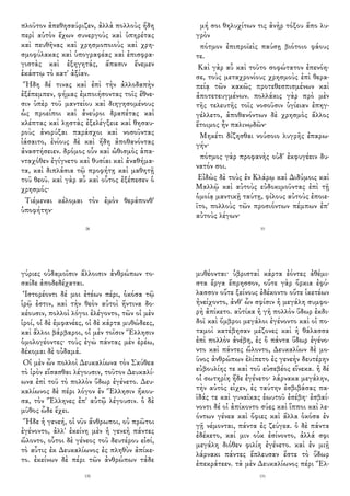 πλοῦτον ἀπεθησαύριζεν, ἀλλὰ πολλοὺς ἤδη
περὶ αὑτὸν ἔχων συνεργοὺς καὶ ὑπηρέτας
καὶ πευθῆνας καὶ χρησμοποιοὺς καὶ χρη-
σμοφύλακας καὶ ὑπογραφέας καὶ ἐπισφρα-
γιστὰς καὶ ἐξηγητάς, ἅπασιν ἔνεμεν
ἑκάστῳ τὸ κατ' ἀξίαν.
Ἤδη δέ τινας καὶ ἐπὶ τὴν ἀλλοδαπὴν
ἐξέπεμπεν, φήμας ἐμποιήσοντας τοῖς ἔθνε-
σιν ὑπὲρ τοῦ μαντείου καὶ διηγησομένους
ὡς προείποι καὶ ἀνεύροι δραπέτας καὶ
κλέπτας καὶ λῃστὰς ἐξελέγξειε καὶ θησαυ-
ροὺς ἀνορύξαι παράσχοι καὶ νοσοῦντας
ἰάσαιτο, ἐνίους δὲ καὶ ἤδη ἀποθανόντας
ἀναστήσειεν. δρόμος οὖν καὶ ὠθισμὸς ἁπα-
νταχόθεν ἐγίγνετο καὶ θυσίαι καὶ ἀναθήμα-
τα, καὶ διπλάσια τῷ προφήτῃ καὶ μαθητῇ
τοῦ θεοῦ. καὶ γὰρ αὖ καὶ οὗτος ἐξέπεσεν ὁ
χρησμός·
Τιέμεναι κέλομαι τὸν ἐμὸν θεράπονθ'
ὑποφήτην·
28
μή σοι θηλυχίτων τις ἀνὴρ τόξου ἄπο λυ-
γρὸν
πότμον ἐπιπροϊεὶς παύσῃ βιότοιο φάους
τε.
Καὶ γὰρ αὖ καὶ τοῦτο σοφώτατον ἐπενόη-
σε, τοὺς μεταχρονίους χρησμοὺς ἐπὶ θερα-
πείᾳ τῶν κακῶς προτεθεσπισμένων καὶ
ἀποτετευγμένων. πολλάκις γὰρ πρὸ μὲν
τῆς τελευτῆς τοῖς νοσοῦσιν ὑγίειαν ἐπηγ-
γέλλετο, ἀποθανόντων δὲ χρησμὸς ἄλλος
ἕτοιμος ἦν παλινῳδῶν·
Μηκέτι δίζησθαι νούσοιο λυγρῆς ἐπαρω-
γήν·
πότμος γὰρ προφανὴς οὐδ' ἐκφυγέειν δυ-
νατόν σοι.
Εἰδὼς δὲ τοὺς ἐν Κλάρῳ καὶ Διδύμοις καὶ
Μαλλῷ καὶ αὐτοὺς εὐδοκιμοῦντας ἐπὶ τῇ
ὁμοίᾳ μαντικῇ ταύτῃ, φίλους αὐτοὺς ἐποιε-
ῖτο, πολλοὺς τῶν προσιόντων πέμπων ἐπ'
αὐτοὺς λέγων·
33
γύριες οὐδαμοῖσιν ἄλλοισιν ἀνθρώπων το-
σαίδε ἀποδεδέχαται.
Ἱστορέοντι δέ μοι ἐτέων πέρι, ὁκόσα τῷ
ἱρῷ ἐστιν, καὶ τὴν θεὸν αὐτοὶ ἥντινα δο-
κέουσιν, πολλοὶ λόγοι ἐλέγοντο, τῶν οἱ μὲν
ἱροί, οἱ δὲ ἐμφανέες, οἱ δὲ κάρτα μυθώδεες,
καὶ ἄλλοι βάρβαροι, οἱ μὲν τοῖσιν Ἕλλησιν
ὁμολογέοντες· τοὺς ἐγὼ πάντας μὲν ἐρέω,
δέκομαι δὲ οὐδαμά.
Οἱ μὲν ὦν πολλοὶ Δευκαλίωνα τὸν Σκύθεα
τὸ ἱρὸν εἵσασθαι λέγουσιν, τοῦτον Δευκαλί-
ωνα ἐπὶ τοῦ τὸ πολλὸν ὕδωρ ἐγένετο. Δευ-
καλίωνος δὲ πέρι λόγον ἐν Ἕλλησιν ἤκου-
σα, τὸν Ἕλληνες ἐπ' αὐτῷ λέγουσιν. ὁ δὲ
μῦθος ὧδε ἔχει.
Ἥδε ἡ γενεή, οἱ νῦν ἄνθρωποι, οὐ πρῶτοι
ἐγένοντο, ἀλλ' ἐκείνη μὲν ἡ γενεὴ πάντες
ὤλοντο, οὗτοι δὲ γένεος τοῦ δευτέρου εἰσί,
τὸ αὖτις ἐκ Δευκαλίωνος ἐς πληθὺν ἀπίκε-
το. ἐκείνων δὲ πέρι τῶν ἀνθρώπων τάδε
130
μυθέονται· ὑβρισταὶ κάρτα ἐόντες ἀθέμι-
στα ἔργα ἔπρησσον, οὔτε γὰρ ὅρκια ἐφύ-
λασσον οὔτε ξείνους ἐδέκοντο οὔτε ἱκετέων
ἠνείχοντο, ἀνθ' ὧν σφίσιν ἡ μεγάλη συμφο-
ρὴ ἀπίκετο. αὐτίκα ἡ γῆ πολλὸν ὕδωρ ἐκδι-
δοῖ καὶ ὄμβροι μεγάλοι ἐγένοντο καὶ οἱ πο-
ταμοὶ κατέβησαν μέζονες καὶ ἡ θάλασσα
ἐπὶ πολλὸν ἀνέβη, ἐς ὃ πάντα ὕδωρ ἐγένο-
ντο καὶ πάντες ὤλοντο, Δευκαλίων δὲ μο-
ῦνος ἀνθρώπων ἐλίπετο ἐς γενεὴν δευτέρην
εὐβουλίης τε καὶ τοῦ εὐσεβέος εἵνεκα. ἡ δέ
οἱ σωτηρίη ἥδε ἐγένετο· λάρνακα μεγάλην,
τὴν αὐτὸς εἶχεν, ἐς ταύτην ἐσβιβάσας πα-
ῖδάς τε καὶ γυναῖκας ἑωυτοῦ ἐσέβη· ἐσβαί-
νοντι δέ οἱ ἀπίκοντο σύες καὶ ἵπποι καὶ λε-
όντων γένεα καὶ ὄφιες καὶ ἄλλα ὁκόσα ἐν
γῇ νέμονται, πάντα ἐς ζεύγεα. ὁ δὲ πάντα
ἐδέκετο, καί μιν οὐκ ἐσίνοντο, ἀλλά σφι
μεγάλη διόθεν φιλίη ἐγένετο. καὶ ἐν μιῇ
λάρνακι πάντες ἔπλευσαν ἔστε τὸ ὕδωρ
ἐπεκράτεεν. τὰ μὲν Δευκαλίωνος πέρι Ἕλ-
131
 