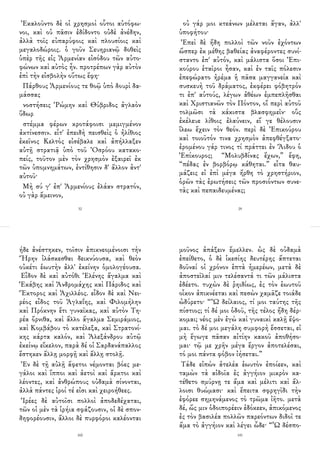 Ἐκαλοῦντο δὲ οἱ χρησμοὶ οὗτοι αὐτόφω-
νοι, καὶ οὐ πᾶσιν ἐδίδοντο οὐδὲ ἀνέδην,
ἀλλὰ τοῖς εὐπαρύφοις καὶ πλουσίοις καὶ
μεγαλοδώροις. ὁ γοῦν Σευηριανῷ δοθεὶς
ὑπὲρ τῆς εἰς Ἀρμενίαν εἰσόδου τῶν αὐτο-
φώνων καὶ αὐτὸς ἦν. προτρέπων γὰρ αὐτὸν
ἐπὶ τὴν εἰσβολὴν οὕτως ἔφη·
Πάρθους Ἀρμενίους τε θοῷ ὑπὸ δουρὶ δα-
μάσσας
νοστήσεις Ῥώμην καὶ Θύβριδος ἀγλαὸν
ὕδωρ
στέμμα φέρων κροτάφοισι μεμιγμένον
ἀκτίνεσσιν. εἶτ' ἐπειδὴ πεισθεὶς ὁ ἠλίθιος
ἐκεῖνος Κελτὸς εἰσέβαλε καὶ ἀπήλλαξεν
αὐτῇ στρατιᾷ ὑπὸ τοῦ Ὀσρόου κατακο-
πείς, τοῦτον μὲν τὸν χρησμὸν ἐξαιρεῖ ἐκ
τῶν ὑπομνημάτων, ἐντίθησιν δ' ἄλλον ἀντ'
αὐτοῦ·
Μὴ σύ γ' ἐπ' Ἀρμενίους ἐλάαν στρατόν,
οὐ γὰρ ἄμεινον,
32
οὐ γάρ μοι κτεάνων μέλεται ἄγαν, ἀλλ'
ὑποφήτου·
Ἐπεὶ δὲ ἤδη πολλοὶ τῶν νοῦν ἐχόντων
ὥσπερ ἐκ μέθης βαθείας ἀναφέροντες συνί-
σταντο ἐπ' αὐτόν, καὶ μάλιστα ὅσοι Ἐπι-
κούρου ἑταῖροι ἦσαν, καὶ ἐν ταῖς πόλεσιν
ἐπεφώρατο ἠρέμα ἡ πᾶσα μαγγανεία καὶ
συσκευὴ τοῦ δράματος, ἐκφέρει φόβητρόν
τι ἐπ' αὐτούς, λέγων ἀθέων ἐμπεπλῆσθαι
καὶ Χριστιανῶν τὸν Πόντον, οἳ περὶ αὐτοῦ
τολμῶσι τὰ κάκιστα βλασφημεῖν· οὓς
ἐκέλευε λίθοις ἐλαύνειν, εἴ γε θέλουσιν
ἵλεω ἔχειν τὸν θεόν. περὶ δὲ Ἐπικούρου
καὶ τοιοῦτόν τινα χρησμὸν ἀπεφθέγξατο·
ἐρομένου γάρ τινος τί πράττει ἐν Ἅιδου ὁ
Ἐπίκουρος; “Μολυβδίνας ἔχων,” ἔφη,
“πέδας ἐν βορβόρῳ κάθηται.” εἶτα θαυ-
μάζεις εἰ ἐπὶ μέγα ἤρθη τὸ χρηστήριον,
ὁρῶν τὰς ἐρωτήσεις τῶν προσιόντων συνε-
τὰς καὶ πεπαιδευμένας;
29
ήδε ἀνέστηκεν, τοῖσιν ἀπικνεομένοισι τὴν
Ἥρην ἱλάσκεσθαι δεικνύουσα, καὶ θεὸν
οὐκέτι ἑωυτὴν ἀλλ' ἐκείνην ὁμολογέουσα.
Εἶδον δὲ καὶ αὐτόθι Ἑλένης ἄγαλμα καὶ
Ἑκάβης καὶ Ἀνδρομάχης καὶ Πάριδος καὶ
Ἕκτορος καὶ Ἀχιλλέος. εἶδον δὲ καὶ Νει-
ρέος εἶδος τοῦ Ἀγλαΐης, καὶ Φιλομήλην
καὶ Πρόκνην ἔτι γυναῖκας, καὶ αὐτὸν Τη-
ρέα ὄρνιθα, καὶ ἄλλο ἄγαλμα Σεμιράμιος,
καὶ Κομβάβου τὸ κατέλεξα, καὶ Στρατονί-
κης κάρτα καλόν, καὶ Ἀλεξάνδρου αὐτῷ
ἐκείνῳ εἴκελον, παρὰ δέ οἱ Σαρδανάπαλλος
ἕστηκεν ἄλλῃ μορφῇ καὶ ἄλλῃ στολῇ.
Ἐν δὲ τῇ αὐλῇ ἄφετοι νέμονται βόες με-
γάλοι καὶ ἵπποι καὶ ἀετοὶ καὶ ἄρκτοι καὶ
λέοντες, καὶ ἀνθρώπους οὐδαμὰ σίνονται,
ἀλλὰ πάντες ἱροί τέ εἰσι καὶ χειροήθεες.
Ἱρέες δὲ αὐτοῖσι πολλοὶ ἀποδεδέχαται,
τῶν οἱ μὲν τὰ ἱρήια σφάζουσιν, οἱ δὲ σπον-
δηφορέουσιν, ἄλλοι δὲ πυρφόροι καλέονται
160
μοῦνος ἀπάξειν ἔμελλεν. ὡς δὲ οὐδαμὰ
ἐπείθετο, ὁ δὲ ἱκεσίης δευτέρης ἅπτεται
δοῦναί οἱ χρόνον ἑπτὰ ἡμερέων, μετὰ δὲ
ἀποστεῖλαί μιν τελέσαντά τι τῶν μάλιστα
ἐδέετο. τυχὼν δὲ ῥηιδίως, ἐς τὸν ἑωυτοῦ
οἶκον ἀπικνέεται καὶ πεσὼν χαμᾶζε τοιάδε
ὠδύρετο· “Ὢ δείλαιος, τί μοι ταύτης τῆς
πίστιος; τί δέ μοι ὁδοῦ, τῆς τέλος ἤδη δέρ-
κομαι; νέος μὲν ἐγὼ καὶ γυναικὶ καλῇ ἕψο-
μαι. τὸ δέ μοι μεγάλη συμφορὴ ἔσσεται, εἰ
μὴ ἔγωγε πᾶσαν αἰτίην κακοῦ ἀποθήσο-
μαι· τῷ με χρῆν μέγα ἔργον ἀποτελέσαι,
τό μοι πάντα φόβον ἰήσεται.”
Τάδε εἰπὼν ἀτελέα ἑωυτὸν ἐποίεεν, καὶ
ταμὼν τὰ αἰδοῖα ἐς ἀγγήιον μικρὸν κα-
τέθετο σμύρνῃ τε ἅμα καὶ μέλιτι καὶ ἄλ-
λοισι θυώμασι· καὶ ἔπειτα σφρηγῖδι τὴν
ἐφόρεε σημηνάμενος τὸ τρῶμα ἰῆτο. μετὰ
δέ, ὥς μιν ὁδοιπορέειν ἐδόκεεν, ἀπικόμενος
ἐς τὸν βασιλέα πολλῶν παρεόντων διδοῖ τε
ἅμα τὸ ἀγγήιον καὶ λέγει ὧδε· “Ὦ δέσπο-
141
 