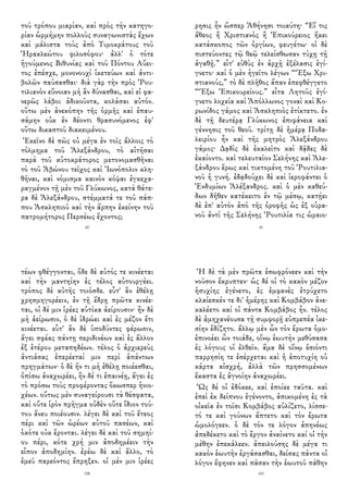 τοῦ τρόπου μιαρίαν, καὶ πρὸς τὴν κατηγο-
ρίαν ὡρμήμην πολλοὺς συναγωνιστὰς ἔχων
καὶ μάλιστα τοὺς ἀπὸ Τιμοκράτους τοῦ
Ἡρακλεώτου φιλοσόφου· ἀλλ' ὁ τότε
ἡγούμενος Βιθυνίας καὶ τοῦ Πόντου Αὔει-
τος ἐπέσχε, μονονουχὶ ἱκετεύων καὶ ἀντι-
βολῶν παύσασθαι· διὰ γὰρ τὴν πρὸς Ῥου-
τιλιανὸν εὔνοιαν μὴ ἂν δύνασθαι, καὶ εἰ φα-
νερῶς λάβοι ἀδικοῦντα, κολάσαι αὐτόν.
οὕτω μὲν ἀνεκόπην τῆς ὁρμῆς καὶ ἐπαυ-
σάμην οὐκ ἐν δέοντι θρασυνόμενος ἐφ'
οὕτω δικαστοῦ διακειμένου.
Ἐκεῖνο δὲ πῶς οὐ μέγα ἐν τοῖς ἄλλοις τὸ
τόλμημα τοῦ Ἀλεξάνδρου, τὸ αἰτῆσαι
παρὰ τοῦ αὐτοκράτορος μετονομασθῆναι
τὸ τοῦ Ἀβώνου τεῖχος καὶ Ἰωνόπολιν κλη-
θῆναι, καὶ νόμισμα καινὸν κόψαι ἐγκεχα-
ραγμένον τῇ μὲν τοῦ Γλύκωνος, κατὰ θάτε-
ρα δὲ Ἀλεξάνδρου, στέμματά τε τοῦ πάπ-
που Ἀσκληπιοῦ καὶ τὴν ἅρπην ἐκείνην τοῦ
πατρομήτορος Περσέως ἔχοντος;
60
ρησις ἦν ὥσπερ Ἀθήνησι τοιαύτη· “Εἴ τις
ἄθεος ἢ Χριστιανὸς ἢ Ἐπικούρειος ἥκει
κατάσκοπος τῶν ὀργίων, φευγέτω· οἱ δὲ
πιστεύοντες τῷ θεῷ τελείσθωσαν τύχῃ τῇ
ἀγαθῇ.” εἶτ' εὐθὺς ἐν ἀρχῇ ἐξέλασις ἐγί-
γνετο· καὶ ὁ μὲν ἡγεῖτο λέγων “Ἔξω Χρι-
στιανούς,” τὸ δὲ πλῆθος ἅπαν ἐπεφθέγγετο
“Ἔξω Ἐπικουρείους.” εἶτα Λητοῦς ἐγί-
γνετο λοχεία καὶ Ἀπόλλωνος γοναὶ καὶ Κο-
ρωνίδος γάμος καὶ Ἀσκληπιὸς ἐτίκτετο. ἐν
δὲ τῇ δευτέρᾳ Γλύκωνος ἐπιφάνεια καὶ
γέννησις τοῦ θεοῦ. τρίτῃ δὲ ἡμέρᾳ Ποδα-
λειρίου ἦν καὶ τῆς μητρὸς Ἀλεξάνδρου
γάμος· Δᾳδὶς δὲ ἐκαλεῖτο καὶ δᾷδες δὲ
ἐκαίοντο. καὶ τελευταῖον Σελήνης καὶ Ἀλε-
ξάνδρου ἔρως καὶ τικτομένη τοῦ Ῥουτιλια-
νοῦ ἡ γυνή. ἐδᾳδούχει δὲ καὶ ἱεροφάντει ὁ
Ἐνδυμίων Ἀλέξανδρος. καὶ ὁ μὲν καθεύ-
δων δῆθεν κατέκειτο ἐν τῷ μέσῳ, κατῄει
δὲ ἐπ' αὐτὸν ἀπὸ τῆς ὀροφῆς ὡς ἐξ οὐρα-
νοῦ ἀντὶ τῆς Σελήνης Ῥουτιλία τις ὡραιο-
41
τέων φθέγγονται, ὅδε δὲ αὐτός τε κινέεται
καὶ τὴν μαντηίην ἐς τέλος αὐτουργέει.
τρόπος δὲ αὐτῆς τοιόσδε. εὖτ' ἂν ἐθέλῃ
χρησμηγορέειν, ἐν τῇ ἕδρῃ πρῶτα κινέε-
ται, οἱ δέ μιν ἱρέες αὐτίκα ἀείρουσιν· ἢν δὲ
μὴ ἀείρωσιν, ὁ δὲ ἱδρώει καὶ ἐς μέζον ἔτι
κινέεται. εὖτ' ἂν δὲ ὑποδύντες φέρωσιν,
ἄγει σφέας πάντῃ περιδινέων καὶ ἐς ἄλλον
ἐξ ἑτέρου μεταπηδέων. τέλος ὁ ἀρχιερεὺς
ἀντιάσας ἐπερέεταί μιν περὶ ἁπάντων
πρηγμάτων· ὁ δὲ ἤν τι μὴ ἐθέλῃ ποιέεσθαι,
ὀπίσω ἀναχωρέει, ἢν δέ τι ἐπαινέῃ, ἄγει ἐς
τὸ πρόσω τοὺς προφέροντας ὅκωσπερ ἡνιο-
χέων. οὕτως μὲν συναγείρουσι τὰ θέσφατα,
καὶ οὔτε ἱρὸν πρῆγμα οὐδὲν οὔτε ἴδιον τού-
του ἄνευ ποιέουσιν. λέγει δὲ καὶ τοῦ ἔτεος
πέρι καὶ τῶν ὡρέων αὐτοῦ πασέων, καὶ
ὁκότε οὐκ ἔρονται. λέγει δὲ καὶ τοῦ σημηί-
ου πέρι, κότε χρή μιν ἀποδημέειν τὴν
εἶπον ἀποδημίην. ἐρέω δὲ καὶ ἄλλο, τὸ
ἐμεῦ παρεόντος ἔπρηξεν. οἱ μέν μιν ἱρέες
158
Ἡ δὲ τὰ μὲν πρῶτα ἐσωφρόνεεν καὶ τὴν
νοῦσον ἔκρυπτεν· ὡς δέ οἱ τὸ κακὸν μέζον
ἡσυχίης ἐγένετο, ἐς ἐμφανὲς ἐτρύχετο
κλαίεσκέν τε δι' ἡμέρης καὶ Κομβάβον ἀνε-
καλέετο καί οἱ πάντα Κομβάβος ἦν. τέλος
δὲ ἀμηχανέουσα τῇ συμφορῇ εὐπρεπέα ἱκε-
σίην ἐδίζητο. ἄλλῳ μὲν ὦν τὸν ἔρωτα ὁμο-
ἐπινοέει ὦν τοιάδε, οἴνῳ ἑωυτὴν μεθύσασα
ἐς λόγους οἱ ἐλθεῖν. ἅμα δὲ οἴνῳ ἐσιόντι
παρρησίη τε ἐσέρχεται καὶ ἡ ἀποτυχίη οὐ
κάρτα αἰσχρή, ἀλλὰ τῶν πρησσομένων
ἕκαστα ἐς ἀγνοίην ἀναχωρέει.
Ὡς δέ οἱ ἐδόκεε, καὶ ἐποίεε ταῦτα. καὶ
ἐπεὶ ἐκ δείπνου ἐγένοντο, ἀπικομένη ἐς τὰ
οἰκεῖα ἐν τοῖσι Κομβάβος αὐλίζετο, λίσσε-
τό τε καὶ γούνων ἅπτετο καὶ τὸν ἔρωτα
ὡμολόγεεν. ὁ δὲ τόν τε λόγον ἀπηνέως
ἀπεδέκετο καὶ τὸ ἔργον ἀναίνετο καί οἱ τὴν
μέθην ἐπεκάλεεν. ἀπειλούσης δὲ μέγα τι
κακὸν ἑωυτὴν ἐργάσασθαι, δείσας πάντα οἱ
λόγον ἔφηνεν καὶ πᾶσαν τὴν ἑωυτοῦ πάθην
143
 