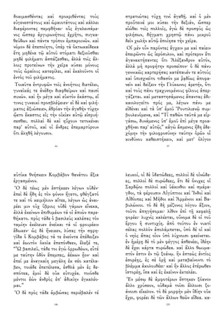 δοκιμασθέντας καὶ προκριθέντας τοὺς
εὐγενεστάτους καὶ ὡραιοτάτους καὶ κάλλει
διαφέροντας πεμφθῆναι· οὓς ἐγκλεισάμε-
νος ὥσπερ ἀργυρωνήτοις ἐχρῆτο, συγκα-
θεύδων καὶ πάντα τρόπον ἐμπαροινῶν. καὶ
νόμον δὲ ἐπεποίητο, ὑπὲρ τὰ ὀκτωκαίδεκα
ἔτη μηδένα τῷ αὐτοῦ στόματι δεξιοῦσθαι
μηδὲ φιλήματι ἀσπάζεσθαι, ἀλλὰ τοῖς ἄλ-
λοις προτείνων τὴν χεῖρα κύσαι μόνους
τοὺς ὡραίους κατεφίλει, καὶ ἐκαλοῦντο οἱ
ἐντὸς τοῦ φιλήματος.
Τοιαῦτα ἐντρυφῶν τοῖς ἀνοήτοις διετέλει,
γυναῖκάς τε ἀνέδην διαφθείρων καὶ παισὶ
συνών. καὶ ἦν μέγα καὶ εὐκτὸν ἑκάστῳ, εἴ
τινος γυναικὶ προσβλέψειεν· εἰ δὲ καὶ φιλή-
ματος ἀξιώσειεν, ἀθρόαν τὴν ἀγαθὴν τύχην
ᾤετο ἕκαστος εἰς τὴν οἰκίαν αὐτῷ εἰσρυή-
σεσθαι. πολλαὶ δὲ καὶ ηὔχουν τετοκέναι
παρ' αὐτοῦ, καὶ οἱ ἄνδρες ἐπεμαρτύρουν
ὅτι ἀληθῆ λέγουσιν.
44
στρατιώτας τύχῃ τινὶ ἀγαθῇ. καὶ ὁ μὲν
προὔτεινέ μοι κύσαι τὴν δεξιάν, ὥσπερ
εἰώθει τοῖς πολλοῖς, ἐγὼ δὲ προσφὺς ὡς
φιλήσων, δήγματι χρηστῷ πάνυ μικροῦ
δεῖν χωλὴν αὐτῷ ἐποίησα τὴν χεῖρα.
Οἱ μὲν οὖν παρόντες ἄγχειν με καὶ παίειν
ἐπειρῶντο ὡς ἱερόσυλον, καὶ πρότερον ἔτι
ἀγανακτήσαντες ὅτι Ἀλέξανδρον αὐτόν,
ἀλλὰ μὴ προφήτην προσεῖπον· ὁ δὲ πάνυ
γεννικῶς καρτερήσας κατέπαυέν τε αὐτοὺς
καὶ ὑπισχνεῖτο τιθασόν με ῥᾳδίως ἀποφα-
νεῖν καὶ δείξειν τὴν Γλύκωνος ἀρετήν, ὅτι
καὶ τοὺς πάνυ τραχυνομένους φίλους ἀπερ-
γάζεται. καὶ μεταστησάμενος ἅπαντας ἐδι-
καιολογεῖτο πρός με, λέγων πάνυ με
εἰδέναι καὶ τὰ ὑπ' ἐμοῦ Ῥουτιλιανῷ συμ-
βουλευόμενα, καὶ “Τί παθὼν ταῦτά με εἰρ-
γάσω, δυνάμενος ὑπ' ἐμοῦ ἐπὶ μέγα προα-
χθῆναι παρ' αὐτῷ;” κἀγὼ ἄσμενος ἤδη ἐδε-
χόμην τὴν φιλοφροσύνην ταύτην ὁρῶν οἷ
κινδύνου καθειστήκειν, καὶ μετ' ὀλίγον
57
αὐτίκα θνήσκειν Κομβάβον θανάτου ἄξια
ἐργασμένον.
Ὁ δὲ τέως μὲν ἑστήκεεν λέγων οὐδέν·
ἐπεὶ δὲ ἤδη ἐς τὸν φόνον ἤγετο, φθέγξατό
τε καὶ τὸ κειμήλιον αἴτεε, λέγων ὡς ἀναι-
ρέει μιν οὐχ ὕβριος οὐδὲ γάμων εἵνεκα,
ἀλλὰ ἐκείνων ἐπιθυμέων τά οἱ ἀπιὼν παρε-
θήκατο. πρὸς τάδε ὁ βασιλεὺς καλέσας τὸν
ταμίην ἐκέλευεν ἐνεῖκαι τά οἱ φρουρέειν
ἔδωκεν· ὡς δὲ ἤνεικεν, λύσας τὴν σφρη-
γῖδα ὁ Κομβάβος τά τε ἐνεόντα ἐπέδειξεν
καὶ ἑωυτὸν ὁκοῖα ἐπεπόνθεεν, ἔλεξέ τε,
“Ὦ βασιλεῦ, τάδε τοι ἐγὼ ὀρρωδέων, εὖτέ
με ταύτην ὁδὸν ἔπεμπες, ἀέκων ᾖον· καὶ
ἐπεί με ἀναγκαίη μεγάλη ἐκ σέο κατέλα-
βεν, τοιάδε ἐπετέλεσα, ἐσθλὰ μὲν ἐς δε-
σπότεα, ἐμοὶ δὲ οὐκ εὐτυχέα. τοιόσδε
μέντοι ἐὼν ἀνδρὸς ἐπ' ἀδικίην ἐγκαλέο-
μαι.”
Ὁ δὲ πρὸς τάδε ἀμβώσας περιέβαλέν τέ
146
λευκοί, οἱ δὲ ὑδατώδεες, πολλοὶ δὲ οἰνώδε-
ες, πολλοὶ δὲ πυρώδεες, ἔτι δὲ ὄνυχες οἱ
Σαρδῷοι πολλοὶ καὶ ὑάκινθοι καὶ σμάρα-
γδοι, τὰ φέρουσιν Αἰγύπτιοι καὶ Ἰνδοὶ καὶ
Αἰθίοπες καὶ Μῆδοι καὶ Ἀρμένιοι καὶ Βα-
βυλώνιοι. τὸ δὲ δὴ μέζονος λόγου ἄξιον,
τοῦτο ἀπηγήσομαι· λίθον ἐπὶ τῇ κεφαλῇ
φορέει· λυχνὶς καλέεται, οὔνομα δὲ οἱ τοῦ
ἔργου ἡ συντυχίη. ἀπὸ τούτου ἐν νυκτὶ
σέλας πολλὸν ἀπολάμπεται, ὑπὸ δέ οἱ καὶ
ὁ νηὸς ἅπας οἷον ὑπὸ λύχνοισι φαείνεται.
ἐν ἡμέρῃ δὲ τὸ μὲν φέγγος ἀσθενέει, ἰδέην
δὲ ἔχει κάρτα πυρώδεα. καὶ ἄλλο θωυμα-
στόν ἐστιν ἐν τῷ ξοάνῳ. ἢν ἑστεὼς ἀντίος
ἐσορέῃς, ἐς σὲ ὁρῇ καὶ μεταβαίνοντι τὸ
βλέμμα ἀκολουθέει· καὶ ἢν ἄλλος ἑτέρωθεν
ἱστορέῃ, ἴσα καὶ ἐς ἐκεῖνον ἐκτελέει.
Ἐν μέσῳ δὲ ἀμφοτέρων ἕστηκεν ξόανον
ἄλλο χρύσεον, οὐδαμὰ τοῖσι ἄλλοισι ξο-
άνοισι εἴκελον. τὸ δὲ μορφὴν μὲν ἰδίην οὐκ
ἔχει, φορέει δὲ τῶν ἄλλων θεῶν εἴδεα. κα-
155
 