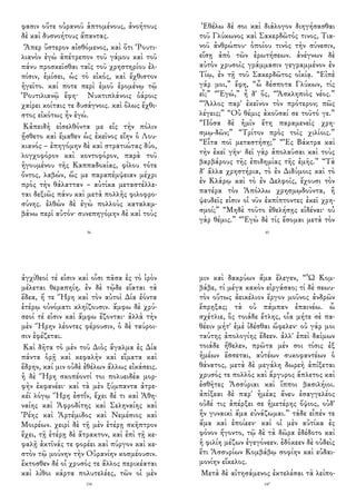φασιν οὔτε οὐρανοῦ ἁπτομένους, ἀνοήτους
δὲ καὶ δυσνοήτους ἅπαντας.
Ἅπερ ὕστερον αἰσθόμενος, καὶ ὅτι Ῥουτι-
λιανὸν ἐγὼ ἀπέτρεπον τοῦ γάμου καὶ τοῦ
πάνυ προσκεῖσθαι ταῖς τοῦ χρηστηρίου ἐλ-
πίσιν, ἐμίσει, ὡς τὸ εἰκός, καὶ ἔχθιστον
ἡγεῖτο. καί ποτε περὶ ἐμοῦ ἐρομένῳ τῷ
Ῥουτιλιανῷ ἔφη· Νυκτιπλάνοις ὀάροις
χαίρει κοίταις τε δυσάγνοις. καὶ ὅλως ἔχθι-
στος εἰκότως ἦν ἐγώ.
Κἀπειδὴ εἰσελθόντα με εἰς τὴν πόλιν
ᾔσθετο καὶ ἔμαθεν ὡς ἐκεῖνος εἴην ὁ Λου-
κιανός – ἐπηγόμην δὲ καὶ στρατιώτας δύο,
λογχοφόρον καὶ κοντοφόρον, παρὰ τοῦ
ἡγουμένου τῆς Καππαδοκίας, φίλου τότε
ὄντος, λαβών, ὥς με παραπέμψειαν μέχρι
πρὸς τὴν θάλατταν – αὐτίκα μεταστέλλε-
ται δεξιῶς πάνυ καὶ μετὰ πολλῆς φιλοφρο-
σύνης. ἐλθὼν δὲ ἐγὼ πολλοὺς καταλαμ-
βάνω περὶ αὐτόν· συνεπηγόμην δὲ καὶ τοὺς
56
Ἐθέλω δέ σοι καὶ διάλογον διηγήσασθαι
τοῦ Γλύκωνος καὶ Σακερδῶτός τινος, Τια-
νοῦ ἀνθρώπου· ὁποίου τινὸς τὴν σύνεσιν,
εἴσῃ ἀπὸ τῶν ἐρωτήσεων. ἀνέγνων δὲ
αὐτὸν χρυσοῖς γράμμασιν γεγραμμένον ἐν
Τίῳ, ἐν τῇ τοῦ Σακερδῶτος οἰκίᾳ. “Εἰπὲ
γάρ μοι,” ἔφη, “ὦ δέσποτα Γλύκων, τίς
εἶ;” “Ἐγώ,” ἦ δ' ὅς, “Ἀσκληπιὸς νέος.”
“Ἄλλος παρ' ἐκεῖνον τὸν πρότερον; πῶς
λέγεις;” “Οὐ θέμις ἀκοῦσαί σε τοῦτό γε.”
“Πόσα δὲ ἡμῖν ἔτη παραμενεῖς χρη-
σμῳ-δῶν;” “Τρίτον πρὸς τοῖς χιλίοις.”
“Εἶτα ποῖ μεταστήσῃ;” “Ἐς Βάκτρα καὶ
τὴν ἐκεῖ γῆν· δεῖ γὰρ ἀπολαῦσαι καὶ τοὺς
βαρβάρους τῆς ἐπιδημίας τῆς ἐμῆς.” “Τὰ
δ' ἄλλα χρηστήρια, τὸ ἐν Διδύμοις καὶ τὸ
ἐν Κλάρῳ καὶ τὸ ἐν Δελφοῖς, ἔχουσι τὸν
πατέρα τὸν Ἀπόλλω χρησμῳδοῦντα, ἢ
ψευδεῖς εἰσιν οἱ νῦν ἐκπίπτοντες ἐκεῖ χρη-
σμοί;” “Μηδὲ τοῦτο ἐθελήσῃς εἰδέναι· οὐ
γὰρ θέμις.” “Ἐγὼ δὲ τίς ἔσομαι μετὰ τὸν
45
ἀγχίθεοί τέ εἰσιν καὶ οἷσι πᾶσα ἐς τὸ ἱρὸν
μέλεται θεραπηίη. ἐν δὲ τῷδε εἵαται τὰ
ἕδεα, ἥ τε Ἥρη καὶ τὸν αὐτοὶ Δία ἐόντα
ἑτέρῳ οὐνόματι κληίζουσιν. ἄμφω δὲ χρύ-
σεοί τέ εἰσιν καὶ ἄμφω ἕζονται· ἀλλὰ τὴν
μὲν Ἥρην λέοντες φέρουσιν, ὁ δὲ ταύροι-
σιν ἐφέζεται.
Καὶ δῆτα τὸ μὲν τοῦ Διὸς ἄγαλμα ἐς Δία
πάντα ὁρῇ καὶ κεφαλὴν καὶ εἵματα καὶ
ἕδρην, καί μιν οὐδὲ ἐθέλων ἄλλως εἰκάσεις.
ἡ δὲ Ἥρη σκοπέοντί τοι πολυειδέα μορ-
φὴν ἐκφανέει· καὶ τὰ μὲν ξύμπαντα ἀτρε-
κέϊ λόγῳ Ἥρη ἐστΐν, ἔχει δέ τι καὶ Ἀθη-
ναίης καὶ Ἀφροδίτης καὶ Σεληναίης καὶ
Ῥέης καὶ Ἀρτέμιδος καὶ Νεμέσιος καὶ
Μοιρέων. χειρὶ δὲ τῇ μὲν ἑτέρῃ σκῆπτρον
ἔχει, τῇ ἑτέρῃ δὲ ἄτρακτον, καὶ ἐπὶ τῇ κε-
φαλῇ ἀκτῖνάς τε φορέει καὶ πύργον καὶ κε-
στὸν τῷ μούνην τὴν Οὐρανίην κοσμέουσιν.
ἔκτοσθεν δέ οἱ χρυσός τε ἄλλος περικέαται
καὶ λίθοι κάρτα πολυτελέες, τῶν οἱ μὲν
154
μιν καὶ δακρύων ἅμα ἔλεγεν, “Ὦ Κομ-
βάβε, τί μέγα κακὸν εἰργάσαο; τί δὲ σεωυ-
τὸν οὕτως ἀεικέλιον ἔργον μοῦνος ἀνδρῶν
ἔπρηξας; τὰ οὐ πάμπαν ἐπαινέω. ὦ
σχέτλιε, ὃς τοιάδε ἔτλης, οἷα μήτε σὲ πα-
θέειν μήτ' ἐμὲ ἰδέσθαι ὤφελεν· οὐ γάρ μοι
ταύτης ἀπολογίης ἔδεεν. ἀλλ' ἐπεὶ δαίμων
τοιάδε ἤθελεν, πρῶτα μέν σοι τίσις ἐξ
ἡμέων ἔσσεται, αὐτέων συκοφαντέων ὁ
θάνατος, μετὰ δὲ μεγάλη δωρεὴ ἀπίξεται
χρυσός τε πολλὸς καὶ ἄργυρος ἄπλετος καὶ
ἐσθῆτες Ἀσσύριαι καὶ ἵπποι βασιλήιοι.
ἀπίξεαι δὲ παρ' ἡμέας ἄνευ ἐσαγγελέος
οὐδέ τις ἀπέρξει σε ἡμετέρης ὄψιος, οὐδ'
ἢν γυναικὶ ἅμα εὐνάζωμαι.” τάδε εἶπέν τε
ἅμα καὶ ἐποίεεν· καὶ οἱ μὲν αὐτίκα ἐς
φόνον ἤγοντο, τῷ δὲ τὰ δῶρα ἐδέδοτο καὶ
ἡ φιλίη μέζων ἐγεγόνεεν. ἐδόκεεν δὲ οὐδεὶς
ἔτι Ἀσσυρίων Κομβάβῳ σοφίην καὶ εὐδαι-
μονίην εἴκελος.
Μετὰ δὲ αἰτησάμενος ἐκτελέσαι τὰ λείπο-
147
 