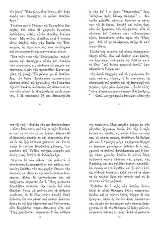 νῦν βίον;” “Κάμηλος, εἶτα ἵππος, εἶτ' ἀνὴρ
σοφὸς καὶ προφήτης οὐ μείων Ἀλεξάν-
δρου.”
Τοιαῦτα μὲν ὁ Γλύκων τῷ Σακερδῶτι διε-
λέχθη. ἐπὶ τέλει δὲ χρησμὸν ἔμμετρον
ἐφθέγξατο, εἰδὼς αὐτὸν Λεπίδῳ ἑταῖρον
ὄντα· Μὴ πείθου Λεπίδῳ, ἐπεὶ ἦ λυγρὸς
οἶτος ὀπηδεῖ. πάνυ γὰρ ἐδεδίει τὸν Ἐπί-
κουρον, ὡς προεῖπον, ὥς τινα ἀντίτεχνον
καὶ ἀντισοφιστὴν τῆς μαγγανείας αὐτοῦ.
Ἕνα γοῦν τινα τῶν Ἐπικουρείων, τολμή-
σαντα καὶ διελέγχειν αὐτὸν ἐπὶ πολλῶν
τῶν παρόντων, εἰς κίνδυνον οὐ μικρὸν κα-
τέστησεν. ὁ μὲν γὰρ προσελθὼν ἔλεγεν με-
γάλῃ τῇ φωνῇ· “Σὺ μέντοι γε, ὦ Ἀλέξαν-
δρε, τὸν δεῖνα Παφλαγόνα προσαγαγεῖν
οἰκέτας αὐτοῦ τῷ ἡγουμένῳ τῆς Γαλατίας
τὴν ἐπὶ θανάτῳ ἀνέπεισας ὡς ἀπεκτονότας
τὸν υἱὸν αὐτοῦ ἐν Ἀλεξανδρείᾳ παιδευόμε-
νον, ὁ δὲ νεανίσκος ζῇ καὶ ἐπανελήλυθε
46
ὶς γὰρ ἐφ' ὅ τι ἧκεν, “Θεραπείας,” ἔφη,
“αἰτήσων πρὸς ὀδύνην πλευροῦ” – Κυ-
τμίδα χρίεσθαι κέλομαι δροσίην τε κέλη-
τος· τῷ δὲ ἑτέρῳ, ἐπειδὴ καὶ τοῦτο ἠκη-
κόει ὡς ἐρομένου τοῦ πέμψαντος, εἴτε οἱ
πλεῦσαι ἐπ' Ἰταλίαν εἴτε πεζοπορῆσαι
λῷον, ἀπεκρίνατο οὐδὲν πρὸς τὸν Ὅμη-
ρον· Μὴ σύ γε πλωέμεναι, πεζὴν δὲ κατ'
οἶμον ὅδευε.
Πολλὰ γὰρ τοιαῦτα καὶ αὐτὸς ἐπεμηχανη-
σάμην αὐτῷ, οἷον καὶ ἐκεῖνο· μίαν ἐρώτη-
σιν ἐρωτήσας ἐπέγραψα τῷ βιβλίῳ κατὰ
τὸ ἔθος· “τοῦ δεῖνος χρησμοὶ ὀκτώ,” ψευ-
σάμενός τι ὄνομα, καὶ
τὰς ὀκτὼ δραχμὰς καὶ τὸ γιγνόμενον ἔτι
πρὸς ταύταις πέμψας· ὁ δὲ πιστεύσας τῇ
ἀποπομπῇ τοῦ μισθοῦ καὶ τῇ ἐπιγραφῇ τοῦ
βιβλίου, πρὸς μίαν ἐρώτησιν – ἦν δὲ αὕτη·
“πότε ἁλώσεται μαγγανεύων Ἀλέξανδρος;
” – ὀκτώ μοι χρησμοὺς ἔπεμψεν, οὔτε γῆς
55
ντα τῷ νηῷ – ἀτελέα γάρ μιν ἀπολελοίπεεν
– αὖτις ἐπέμπετο, καὶ τόν τε νηὸν ἐξετέλε-
σε καὶ τὸ λοιπὸν αὐτοῦ ἔμενεν. ἔδωκεν δέ
οἱ βασιλεὺς ἀρετῆς τε καὶ εὐεργεσίης εἵνε-
κα ἐν τῷ ἱρῷ ἑστάναι χάλκεον· καὶ ἔτι ἐς
τιμὴν ἐν τῷ ἱρῷ Κομβάβος χάλκεος, Ἑρ-
μοκλέος τοῦ Ῥοδίου ποίημα, μορφὴν μὲν
ὁκοίη γυνή, ἐσθῆτα δὲ ἀνδρηίην ἔχει.
Λέγεται δὲ τῶν φίλων τοὺς μάλιστά οἱ
εὐνοέοντας ἐς παραμυθίην τοῦ πάθεος κοι-
νωνίην ἑλέσθαι τῆς συμφορῆς· ἔτεμον γὰρ
ἑωυτοὺς καὶ δίαιταν τὴν αὐτὴν ἐκείνῳ διαι-
τέοντο. ἄλλοι δὲ ἱρολογέουσιν ἐπὶ τῷ
πρήγματι, λέγοντες ὡς ἡ Ἥρη φιλέουσα
Κομβάβον πολλοῖσι τὴν τομὴν ἐπὶ νόον
ἔβαλλεν, ὅκως μὴ μοῦνος ἐπὶ τῇ ἀνδρηίῃ
λυπέοιτο. τὸ δὲ ἔθος τοῦτο ἐπειδὴ ἅπαξ
ἐγένετο, ἔτι νῦν μένει· καὶ πολλοὶ ἑκάστου
ἔτεος ἐν τῷ ἱρῷ τάμνονται καὶ θηλύνονται,
εἴτε Κομβάβον παραμυθεόμενοι εἴτε καὶ
Ἥρῃ χαρίζονται· τάμνονται δ' ὦν. ἐσθῆτα
148
νίῃ ποιέουσιν. ἕδρη μεγάλη ἀνέχει ἐκ γῆς
μέγαθος ὀργυιέων δυοῖν, ἐπὶ τῆς ὁ νηὸς
ἐπικέαται. ἄνοδος ἐς αὐτὸν λίθου πεποίη-
ται, οὐ κάρτα μακρή. ἀνελθόντι δὲ θωῦμα
μὲν καὶ ὁ πρόνηος μέγα παρέχεται θύρῃσί
τε ἤσκηται χρυσέῃσιν· ἔνδοθεν δὲ ὁ νηὸς
χρυσοῦ τε πολλοῦ ἀπολάμπεται καὶ ἡ ὀρο-
φὴ πᾶσα χρυσέη. ἀπόζει δὲ αὐτοῦ ὀδμὴ
ἀμβροσίη ὁκοίη λέγεται τῆς χώρης τῆς
Ἀραβίης, καί σοι τηλόθεν ἀνιόντι προσβάλ-
λει πνοιὴν κάρτα ἀγαθήν· καὶ ἢν αὖτις ἀπί-
ῃς, οὐδαμὰ λείπεται, ἀλλά σευ τά τε εἵμα-
τα ἐς πολλὸν ἔχει τὴν πνοιὴν καὶ σὺ ἐς
πάμπαν αὐτῆς μνήσεαι.
Ἔνδοθεν δὲ ὁ νηὸς οὐκ ἁπλόος ἐστίν,
ἀλλὰ ἐν αὐτῷ θάλαμος ἄλλος πεποίηται.
ἄνοδος καὶ ἐς τοῦτον ὀλίγη· θύρῃσι δὲ οὐκ
ἤσκηται, ἀλλὰ ἐς ἀντίον ἅπας ἀναπέπτα-
ται. ἐς μὲν ὦν τὸν μέγαν νηὸν πάντες ἐσέρ-
χονται, ἐς δὲ τὸν θάλαμον οἱ ἱρέες μοῦνον,
οὐ μέντοι πάντες οἱ ἱρέες, ἀλλὰ οἳ μάλιστα
153
 