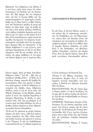 ἐξέπληττε τοὺς ἀνθρώπους οὐκ εἰδότας ὅ
τι καὶ λέγοι, πλὴν τοῦτο μόνον, ὅτι πᾶσιν
ἐγκατεμίγνυ τὸν Ἀπόλλω καὶ τὸν Ἀσκλη-
πιόν. εἶτ' ἔθει δρόμῳ ἐπὶ τὸν ἐσόμενον
νεών· καὶ ἐπὶ τὸ ὄρυγμα ἐλθὼν καὶ τὴν
προῳκονομημένην τοῦ χρηστηρίου πηγήν,
ἐμβὰς εἰς τὸ ὕδωρ ὕμνους τε ᾖδεν Ἀσκλη-
πιοῦ καὶ Ἀπόλλωνος μεγάλῃ τῇ φωνῇ καὶ
ἐκάλει τὸν θεὸν ἥκειν τύχῃ τῇ ἀγαθῇ εἰς
τὴν πόλιν. εἶτα φιάλην αἰτήσας, ἀναδόντος
τινός, ῥᾳδίως ὑποβαλὼν ἀνιμᾶται μετὰ τοῦ
ὕδατος καὶ τοῦ πηλοῦ τὸ ᾠὸν ἐκεῖνο ἐν ᾧ ὁ
θεὸς αὐτῷ κατεκέκλειστο, κηρῷ λευκῷ καὶ
ψιμυθίῳ τὴν ἁρμογὴν τοῦ πώματος συγκε-
κολλημένον· καὶ λαβὼν αὐτὸ εἰς τὰς χεῖρας
ἔχειν ἔφασκεν ἤδη τὸν Ἀσκληπιόν. οἱ δὲ
ἀπενὲς ἀπέβλεπον ὅ τι καὶ γίγνοιτο, πολὺ
πρότερον θαυμάσαντες τὸ ᾠὸν ἐν τῷ ὕδατι
εὑρημένον. ἐπεὶ δὲ καὶ κατάξας αὐτὸ εἰς
κοίλην τὴν χεῖρα ὑπεδέξατο τὸ τοῦ ἑρπε-
τοῦ ἐκείνου ἔμβρυον καὶ οἱ παρόντες εἶδον
18
ΑΛΕΧΑΝΔΡΟΣ Η ΨΕΥΔΟΜΑΝΤΙΣ
Σὺ μὲν ἴσως, ὦ φίλτατε Κέλσε, μικρόν τι
καὶ φαῦλον οἴει τὸ πρόσταγμα, προστάτ-
τειν τὸν Ἀλεξάνδρου σοι τοῦ Ἀβωνοτειχί-
του γόητος βίον καὶ ἐπινοίας αὐτοῦ καὶ
τολμήματα καὶ μαγγανείας εἰς βιβλίον ἐγ-
γράψαντα πέμψαι· τὸ δέ, εἴ τις ἐθέλοι πρὸς
τὸ ἀκριβὲς ἕκαστον ἐπεξιέναι, οὐ μεῖόν
ἐστιν ἢ τὰς Ἀλεξάνδρου τοῦ Φιλίππου
πράξεις ἀναγράψαι· τοσοῦτος εἰς κακίαν
οὗτος, ὅσος εἰς ἀρετὴν ἐκεῖνος. ὅμως δὲ εἰ
μετὰ συγγνώμης ἀναγνώσεσθαι μέλλοις
3
ἔπαινον ἐχρῆν, ἀλλὰ μὴ θεαῖς ἀπεικάζειν
ἄνθρωπον οὖσαν.” ἐγὼ δὲ – ἤδη γάρ με
προάξεται τἀληθὲς εἰπεῖν – οὐ θεαῖς σε, ὦ
βελτίστη, εἴκασα, τεχνιτῶν δὲ ἀγαθῶν δη-
μιουργήμασιν λίθου καὶ χαλκοῦ ἢ ἐλέφα-
ντος πεποιημένοις· τὰ δὲ ὑπ' ἀνθρώπων γε-
γενημένα οὐκ ἀσεβές, οἶμαι, ἀνθρώποις
εἰκάζειν. ἐκτὸς εἰ μὴ σὺ τοῦτο εἶναι τὴν
Ἀθηνᾶν ὑπείληφας τὸ ὑπὸ Φειδίου πεπλα-
σμένον ἢ τοῦτο τὴν οὐρανίαν Ἀφροδίτην ὃ
ἐποίησεν Πραξιτέλης ἐν Κνίδῳ οὐ πάνυ
πολλῶν ἐτῶν. ἀλλ' ὅρα μὴ ἄσεμνον ᾖ τὰ
τοιαῦτα περὶ τῶν θεῶν δοξάζειν, ὧν τάς γε
ἀληθεῖς εἰκόνας ἀνεφίκτους εἶναι ἀνθρωπί-
νῃ μιμήσει ἔγωγε ὑπολαμβάνω.
Εἰ δὲ καὶ ὅτι μάλιστά σε αὐταῖς ἐκείναις
εἴκασα, οὐκ ἐμὸν τοῦτο, οὐδὲ ἐγὼ πρῶτος
ταύτην ἐτεμόμην τὴν ὁδόν, ἀλλὰ πολλοὶ
καὶ ἀγαθοὶ ποιηταί, καὶ μάλιστα ὁ πολίτης
ὁ σὸς Ὅμηρος, ὃν καὶ νῦν ἀναβιβάσομαι
συναγορεύσοντά μοι, ἢ οὐδεμία μηχανὴ μὴ
116
οἱ αὐτοὶ κατήγοροι καὶ δικασταὶ ἦτε.
Πότερα δ' οὖν ἐθέλεις; ἀγαπήσας τοῖς
ἐγνωσμένοις ἡσυχίαν ἄγω, ἢ κατὰ τὸν
Ἱμεραῖον ποιητὴν παλινῳδίαν τινὰ συγ-
γράφω, ἢ δώσετέ μοι ἐφέσιμον ἀγωνίσα-
σθαι τὴν δίκην;
{ΠΟΛΥΣΤΡΑΤΟΣ} Νὴ Δί', ἤνπερ ἔχῃς
τι δίκαιον εἰπεῖν· οὐ γὰρ ἐν ἀντιδίκοις, ὡς
σὺ φής, ἀλλ' ἐν φίλοις ποιήσῃ τὴν ἀπολογί-
αν. ἐγὼ δὲ καὶ συνεξετάζεσθαί σοι ἕτοιμος
ἐπὶ τῆς δίκης.
{ΛΥΚΙΝΟΣ} Ἀλλὰ ἐκεῖνο ἀνιαρόν, ὦ Πο-
λύστρατε, ὅτι μὴ ἐκείνης παρούσης ποιή-
σομαι τοὺς λόγους· μακρῷ γὰρ ἂν οὕτως
ἄμεινον ἦν. νῦν δὲ ἀνάγκη ἀπ' ἐντολῆς ἀπο-
λογήσασθαι. ἀλλ' εἴ μοι τοιοῦτος ἀγγελια-
φόρος γένοιο πρὸς αὐτὴν οἷος παρ' ἐκείνης
πρὸς μὲ γεγένησαι, τολμήσω ἀναρρῖψαι
τὸν κύβον.
{ΠΟΛΥΣΤΡΑΤΟΣ} Θάρρει, ὦ Λυκῖνε,
105
 