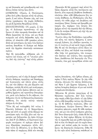 νῃ καὶ ἐπιεικείᾳ καὶ φιλανθρωπίᾳ καὶ τοῖς
ἄλλοις ὁπόσα ταύτης ὅρος ἐστίν.
{ΛΥΚΙΝΟΣ} Οὐκοῦν, ὦ Πολύστρατε,
μῦθον ἀντὶ μύθου ἄμειψαι αὐτῷ τῷ μέτρῳ,
φασίν, ἢ καὶ λώϊον, δύνασαι γάρ, καί τινα
εἰκόνα γραψάμενος τῆς ψυχῆς ἐπίδειξον,
ὡς μὴ ἐξ ἡμισείας θαυμάζοιμι αὐτήν.
{ΠΟΛΥΣΤΡΑΤΟΣ} Οὐ μικρόν, ὦ ἑτα-
ῖρε, τὸ ἀγώνισμα προστάττεις· οὐ γὰρ
ὅμοιον τὸ πᾶσι προφανὲς ἐπαινέσαι καὶ τὰ
ἄδηλα ἐμφανίσαι τῷ λόγῳ. καί μοι δοκῶ
συνεργῶν καὶ αὐτὸς δεήσεσθαι πρὸς τὴν
εἰκόνα, οὐ πλαστῶν οὐδὲ γραφέων μόνον,
ἀλλὰ καὶ φιλοσόφων, ὡς πρὸς τοὺς ἐκείνων
κανόνας ἀπευθῦναι τὸ ἄγαλμα καὶ δεῖξαι
κατὰ τὴν ἀρχαίαν πλαστικὴν κατεσκευα-
σμένον.
Καὶ δὴ πεποιήσθω. αὐδήεσσα μὲν τὸ
πρῶτον καὶ λίγεια, καὶ τὸ “γλυκίων μέλι-
τος ἀπὸ τῆς γλώττης” περὶ αὐτῆς μᾶλλον
80
Προειπὼν δὲ διὰ χρησμοῦ περὶ αὑτοῦ ὅτι
ζῆσαι εἵμαρται αὐτῷ ἔτη πεντήκοντα καὶ
ἑκατόν, εἶτα κεραυνῷ βληθέντα ἀποθανεῖν,
οἰκτίστῳ τέλει οὐδὲ ἑβδομήκοντα ἔτη γε-
γονὼς ἀπέθανεν, ὡς Ποδαλειρίου υἱὸς δια-
σαπεὶς τὸν πόδα μέχρι τοῦ βουβῶνος καὶ
σκωλήκων ζέσας· ὅτεπερ καὶ ἐφωράθη φα-
λακρὸς ὤν, παρέχων τοῖς ἰατροῖς ἐπι-
βρέχειν αὐτοῦ τὴν κεφαλὴν διὰ τὴν ὀδύνην,
ὃ οὐκ ἂν ποιῆσαι ἐδύναντο μὴ οὐχὶ τῆς φε-
νάκης ἀφῃρημένης.
Τοιοῦτο τέλος τῆς Ἀλεξάνδρου τραγῳδίας
καὶ αὕτη τοῦ παντὸς δράματος ἡ κατα-
στροφὴ ἐγένετο, ὡς εἰκάζειν προνοίας τι-
νὸς τὸ τοιοῦτον, εἰ καὶ κατὰ τύχην συνέβη.
ἔδει δὲ καὶ τὸν ἐπιτάφιον αὐτοῦ ἄξιον γε-
νέσθαι τοῦ βίου, καὶ ἀγῶνά τινα συστήσα-
σθαι ὑπὲρ τοῦ χρηστηρίου, τῶν συνωμο-
τῶν ἐκείνων καὶ γοήτων, ὅσοι κορυφαῖοι
ἦσαν, ἀνελθόντων ἐπὶ διαιτητὴν τὸν Ῥου-
τιλιανόν, τίνα χρὴ προκριθῆναι αὐτῶν καὶ
61
ξυγγενόμενος. καὶ τί γάρ; ἐν βραχεῖ παῖδας
αὐτοὺς ἀπέφηνε, προφήτης καὶ θιασάρχης
καὶ ξυναγωγεὺς καὶ πάντα μόνος αὐτὸς
ὤν, καὶ τῶν βίβλων τὰς μὲν ἐξηγεῖτο καὶ
διεσάφει, πολλὰς δὲ αὐτὸς καὶ συνέγραφεν,
καὶ ὡς θεὸν αὐτὸν ἐκεῖνοι ᾐδοῦντο καὶ νο-
μοθέτῃ ἐχρῶντο καὶ προστάτην ἐπεγράφο-
ντο, μετὰ γοῦν ἐκεῖνον ὃν ἔτι σέβουσι, τὸν
ἄνθρωπον τὸν ἐν τῇ Παλαιστίνῃ ἀνασκολο-
πισθέντα, ὅτι καινὴν ταύτην τελετὴν
εἰσῆγεν ἐς τὸν βίον.
“Τότε δὴ καὶ συλληφθεὶς ἐπὶ τούτῳ ὁ
Πρωτεὺς ἐνέπεσεν εἰς τὸ δεσμωτήριον,
ὅπερ καὶ αὐτὸ οὐ μικρὸν αὐτῷ ἀξίωμα πε-
ριεποίησεν πρὸς τὸν ἑξῆς βίον καὶ τὴν τε-
ρατείαν καὶ δοξοκοπίαν ὧν ἐρῶν ἐτύγχα-
νεν. ἐπεὶ δ' οὖν ἐδέδετο, οἱ Χριστιανοὶ συμ-
φορὰν ποιούμενοι τὸ πρᾶγμα πάντα ἐκί-
νουν ἐξαρπάσαι πειρώμενοι αὐτόν. εἶτ',
ἐπεὶ τοῦτο ἦν ἀδύνατον, ἥ γε ἄλλη θερα-
πεία πᾶσα οὐ παρέργως ἀλλὰ σὺν σπουδῇ
178
πρώτη ἀπικνέεται, τῶν ἰχθύων εἵνεκα, μὴ
σφέας ὁ Ζεὺς πρῶτος ἴδηται· ἢν γὰρ τόδε
γένηται, λέγουσιν ὅτι πάντες ἀπόλλυνται.
καὶ δῆτα ὁ μὲν ἔρχεται ὀψόμενος, ἡ δὲ
πρόσω ἱσταμένη ἀπείργει τέ μιν καὶ πολλὰ
λιπαρέουσα ἀποπέμπει.
Μέγισται δὲ αὐτοῖσι πανηγύριες αἳ ἐς
θάλασσαν νομίζονται. ἀλλ' ἐγὼ τούτων
πέρι σαφὲς οὐδὲν ἔχω εἰπεῖν· οὐ γὰρ ἦλθον
αὐτὸς οὐδὲ ἐπειρήθην ταύτης τῆς ὁδοιπορί-
ης. τὰ δὲ ἐλθόντες ποιέουσιν, εἶδον καὶ
ἀπηγήσομαι. ἀγγήιον ἕκαστος ὕδατι σε-
σαγμένον φέρουσιν, κηρῷ δὲ τάδε σεσήμα-
νται. καί μιν οὐκ αὐτοὶ λυσάμενοι χέονται,
ἀλλ' ἔστιν ἀλεκτρυὼν ἱρός, οἰκέει δὲ ἐπὶ τῇ
λίμνῃ, ὃς ἐπεὶ σφέων δέξηται τὰ ἀγγήια,
τήν τε σφρηγῖδα ὁρῇ καὶ μισθὸν ἀρνύμενος
ἀνά τε λύει τὸν δεσμὸν καὶ τὸν κηρὸν ἀπαι-
ρέεται· καὶ πολλαὶ μνέες ἐκ τουτέου τοῦ
ἔργου τῷ ἀλεκτρυόνι ἀγείρονται. ἔνθεν δὲ
ἐς τὸν νηὸν αὐτοὶ ἐνείκαντες σπένδουσί τε
163
 