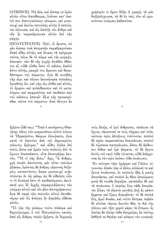 {ΛΥΚΙΝΟΣ} Νὴ Δία, καὶ ὥσπερ γε ὁρῶν
αὐτὴν οὕτω διατέθειμαι, ὁπόταν κατ' ἐκε-
ῖνό που ἀναγιγνώσκων γένωμαι, καὶ μονο-
νουχὶ καὶ ἀκούω λεγούσης αὐτῆς ἃ πεποίη-
ται λέγουσα, καὶ ὡς ὥπλιζε τὸν ἄνδρα καὶ
οἵα ἦν παραπέμπουσα αὐτὸν ἐπὶ τὴν
μάχην.
{ΠΟΛΥΣΤΡΑΤΟΣ} Ἀλλ', ὦ ἄριστε, σὺ
μὲν ὥσπερ τινὰ ἀστραπὴν παραδραμοῦσαν
ἅπαξ εἶδες αὐτήν, καὶ ἔοικας τὰ πρόχειρα
ταῦτα, λέγω δὲ τὸ σῶμα καὶ τὴν μορφήν,
ἐπαινεῖν· τῶν δὲ τῆς ψυχῆς ἀγαθῶν ἀθέα-
τος εἶ, οὐδὲ οἶσθα ὅσον τὸ κάλλος ἐκεῖνό
ἐστιν αὐτῆς, μακρῷ τινι ἄμεινον καὶ θεοει-
δέστερον τοῦ σώματος. ἐγὼ δὲ συνήθης
γάρ εἰμι καὶ λόγων ἐκοινώνησα πολλάκις
ὁμοεθνὴς ὤν. καὶ γάρ, ὡς οἶσθα καὶ αὐτός,
τὸ ἥμερον καὶ φιλάνθρωπον καὶ τὸ μεγα-
λόφρον καὶ σωφροσύνην καὶ παιδείαν πρὸ
τοῦ κάλλους ἐπαινῶ· ἄξια γὰρ προκεκρί-
σθαι ταῦτα τοῦ σώματος· ἐπεὶ ἄλογον ἂν
78
χρήσιμόν τι ἔχειν δόξει ἡ γραφή, τὰ μὲν
διεξελέγχουσα, τὰ δὲ ἐν ταῖς τῶν εὖ φρο-
νούντων γνώμαις βεβαιοῦσα.
63
ἤρξατο ὧδέ πως· “Ἐπεὶ ὁ κατάρατος Θεα-
γένης τέλος τῶν μιαρωτάτων αὐτοῦ λόγων
τὰ Ἡρακλείτου δάκρυα ἐποιήσατο, ἐγὼ
κατὰ τὸ ἐναντίον ἀπὸ τοῦ Δημοκρίτου
γέλωτος ἄρξομαι.” καὶ αὖθις ἐγέλα ἐπὶ
πολύ, ὥστε καὶ ἡμῶν τοὺς πολλοὺς ἐπὶ τὸ
ὅμοιον ἐπεσπάσατο. εἶτα ἐπιστρέψας ἑαυ-
τόν, “Ἢ τί γὰρ ἄλλο,” ἔφη, “ὦ ἄνδρες,
χρὴ ποιεῖν ἀκούοντας μὲν οὕτω γελοίων
ῥήσεων, ὁρῶντας δὲ ἄνδρας γέροντας δοξα-
ρίου καταπτύστου ἕνεκα μονονουχὶ κυβι-
στῶντας ἐν τῷ μέσῳ; ὡς δὲ εἰδείητε οἷόν
τι τὸ ἄγαλμά ἐστι τὸ καυθησόμενον, ἀκού-
σατέ μου ἐξ ἀρχῆς παραφυλάξαντος τὴν
γνώμην αὐτοῦ καὶ τὸν βίον ἐπιτηρήσαντος·
ἔνια δὲ παρὰ τῶν πολιτῶν αὐτοῦ ἐπυνθα-
νόμην καὶ οἷς ἀνάγκη ἦν ἀκριβῶς εἰδέναι
αὐτόν.
“Τὸ γὰρ τῆς φύσεως τοῦτο πλάσμα καὶ
δημιούργημα, ὁ τοῦ Πολυκλείτου κανών,
ἐπεὶ εἰς ἄνδρας τελεῖν ἤρξατο, ἐν Ἀρμενίᾳ
176
τοὺς ἔλεξα, οἱ ἱροὶ ἄνθρωποι, τελέουσι τὰ
ὄργια, τάμνονταί τε τοὺς πήχεας καὶ τοῖσι
νώτοισι πρὸς ἀλλήλους τύπτονται. πολλοὶ
δὲ σφίσι παρεστεῶτες ἐπαυλέουσι, πολλοὶ
δὲ τύμπανα παταγέουσιν, ἄλλοι δὲ ἀείδου-
σιν ἔνθεα καὶ ἱρὰ ᾄσματα. τὸ δὲ ἔργον
ἐκτὸς τοῦ νηοῦ τόδε γίγνεται, οὐδὲ ἐσέρχο-
νται ἐς τὸν νηὸν ὁκόσοι τόδε ποιέουσιν.
Ἐν ταύτῃσι τῇσι ἡμέρῃσι καὶ Γάλλοι γί-
γνονται. ἐπεὰν γὰρ οἱ ἄλλοι αὐλέωσί τε καὶ
ὄργια ποιέωνται, ἐς πολλοὺς ἤδη ἡ μανίη
ἀπικνέεται, καὶ πολλοὶ ἐς θέην ἀπικόμενοι
μετὰ δὲ τοιάδε ἔπρηξαν. καταλέξω δὲ καὶ
τὰ ποιέουσιν. ὁ νεηνίης ὅτῳ τάδε ἀποκέα-
ται ῥίψας τὰ εἵματα μεγάλῃ βοῇ ἐς μέσον
ἔρχεται καὶ ξίφος ἀναιρέεται· τὸ δὲ πολλὰ
ἔτη, ἐμοὶ δοκέει, καὶ τοῦτο ἕστηκε. λαβὼν
δὲ αὐτίκα τάμνει ἑωυτὸν θέει τε διὰ τῆς
πόλιος καὶ τῇσι χερσὶ φέρει τὰ ἔταμεν. ἐς
ὁκοίην δὲ οἰκίην τάδε ἀπορρίψει, ἐκ ταύτης
ἐσθῆτά τε θηλέην καὶ κόσμον τὸν γυναική-
165
 