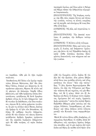 64
προσεχεῖς ὁμοίως, καὶ ὅλως μέγα τι θαῦμα
καὶ θέαμα πᾶσαν τὴν ἀνθρωπίνην εὐμορφί-
αν ὑπερπεπαικός.
{ΠΟΛΥΣΤΡΑΤΟΣ} Ἔχ' ἀτρέμας. συνίη-
μι γὰρ ἤδη πάνυ σαφῶς ἥντινα καὶ λέγεις
τὴν γυναῖκα, τούτοις τε αὐτοῖς γνωρίσας
καὶ τῇ πατρίδι. καὶ εὐνούχους δέ τινας ἕπε-
σθαι αὐτῇ ἔφης.
{ΛΥΚΙΝΟΣ} Νὴ Δία, καὶ στρατιώτας τι-
νάς.
{ΠΟΛΥΣΤΡΑΤΟΣ} Τὴν βασιλεῖ συνο-
ῦσαν, ὦ μακάριε, τὴν ἀοίδιμον ταύτην
λέγεις.
{ΛΥΚΙΝΟΣ} Τί δέ ἐστιν αὐτῇ τοὔνομα;
{ΠΟΛΥΣΤΡΑΤΟΣ} Πάνυ καὶ τοῦτο γλα-
φυρόν, ὦ Λυκῖνε, καὶ ἐπέραστον· ὁμώνυ-
μος γάρ ἐστιν τῇ τοῦ Ἀβραδάτα ἐκείνῃ τῇ
καλῇ· οἶσθα πολλάκις ἀκούσας Ξενο-
φῶντος ἐπαινοῦντός τινα σώφρονα καὶ κα-
λὴν γυναῖκα.
77
ιον λαμβάνει. τάδε μὲν ἐν τῇσι τομῇσι
ποιέουσιν.
Ἀποθανόντες δὲ Γάλλοι οὐκ ὁμοίην ταφὴν
τοῖσιν ἄλλοισι θάπτονται, ἀλλ' ἐὰν ἀπο-
θάνῃ Γάλλος, ἑταῖροί μιν ἀείραντες ἐς τὰ
προάστεια φέρουσιν, θέμενοι δὲ αὐτὸν καὶ
τὸ φέρτρον τῷ ἐκόμισαν, ὕπερθε λίθοις
βάλλουσιν, καὶ τάδε πρήξαντες ὀπίσω ἀπο-
νοστέουσιν. φυλάξαντες δὲ ἑπτὰ ἡμερέων
ἀριθμὸν οὕτως ἐς τὸ ἱρὸν ἐσέρχονται· πρὸ
δὲ τουτέων ἢν ἐσέλθωσιν, οὐκ ὅσια ποιέου-
σιν. νόμοισι δὲ ἐς ταῦτα χρέωνται τουτέοι-
σι. ἢν μέν τις αὐτέων νέκυν ἴδηται, ἐκείνην
τὴν ἡμέρην ἐς τὸ ἱρὸν οὐκ ἀπικνέεται, τῇ
ἑτέρῃ δὲ καθήρας ἑωυτὸν ἐσέρχεται.
αὐτῶν δὲ τῶν οἰκείων τοῦ νέκυος ἕκαστοι
φυλάξαντες ἀριθμὸν ἡμερέων τριήκοντα
καὶ τὰς κεφαλὰς ξυράμενοι ἐσέρχονται·
πρὶν δὲ τάδε ποιῆσαι, οὐ σφίσι ἐσιέναι
ὅσιον.
166
οὐδὲ τὸν Σωκράτη αὐτόν, ἐκάλει δὲ τὸν
Δία ἐπὶ τὴν ἅμιλλαν. εἶτα μέντοι ἔδοξεν
αὐτῷ ἴσους πως φυλάξαι αὐτούς, καὶ οὕτω
κατέπαυε τὸν λόγον· “Δύο γὰρ ταῦτα,”
ἔφη, “ὁ βίος ἄριστα δημιουργήματα ἐθε-
άσατο, τὸν Δία τὸν Ὀλύμπιον καὶ Πρω-
τέα· πλάσται δὲ καὶ τεχνῖται, τοῦ μὲν Φει-
δίας, τοῦ δὲ ἡ φύσις. ἀλλὰ νῦν ἐξ ἀν-
θρώπων εἰς θεοὺς τὸ ἄγαλμα τοῦτο οἰχήσε-
ται, ὀχούμενον ἐπὶ τοῦ πυρός, ὀρφανοὺς
ἡμᾶς καταλιπόν.” ταῦτα ξὺν πολλῷ ἱδρῶτι
διεξελθὼν ἐδάκρυε μάλα γελοίως καὶ τὰς
τρίχας ἐτίλλετο, ὑποφειδόμενος μὴ πάνυ
ἕλκειν· καὶ τέλος ἀπῆγον αὐτὸν λύζοντα
μεταξὺ τῶν Κυνικῶν τινες παραμυθούμε-
νοι.
Μετὰ δὲ τοῦτον ἄλλος εὐθὺς ἀναβαίνει, οὐ
περιμείνας διαλυθῆναι τὸ πλῆθος ἀλλὰ ἐπ'
αἰθομένοις τοῖς προτέροις ἱερείοις ἐπέχει
τῶν σπονδῶν. καὶ τὸ μὲν πρῶτον ἐπὶ πολὺ
ἐγέλα καὶ δῆλος ἦν νειόθεν αὐτὸ δρῶν· εἶτα
175
 