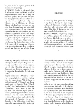 θῶς, οἷόν τι τῶν ἐξ οὐρανοῦ γένοιτο. τί δὲ
πράσσουσαν εἶδες αὐτήν;
{ΛΥΚΙΝΟΣ} Βιβλίον ἐν ταῖν χεροῖν εἶχεν
εἰς δύο συνειλημένον, καὶ ἐῴκει τὸ μέν τι
ἀναγιγνώσκεσθαι αὐτοῦ, τὸ δὲ ἤδη ἀνε-
γνωκέναι. μεταξὺ δὲ προϊοῦσα διελέγετο
τῶν παρομαρτούντων τινὶ οὐκ οἶδα ὅ τι· οὐ
γὰρ εἰς ἐπήκοον ἐφθέγγετο. πλὴν μει-
διάσασά γε, ὦ Πολύστρατε, ὀδόντας
ἐξέφηνε πῶς ἂν εἴποιμί σοι ὅπως μὲν λευ-
κούς, ὅπως δὲ συμμέτρους καὶ πρὸς ἀλλή-
λους συνηρμοσμένους; εἴ που κάλλιστον
ὅρμον εἶδες ἐκ τῶν στιλπνοτάτων καὶ ἰσο-
μεγεθῶν μαργαριτῶν, οὕτως ἐπὶ στίχου
ἐπεφύκεσαν· ἐκοσμοῦντο δὲ μάλιστα τῷ
τῶν χειλῶν ἐρυθήματι. ὑπεφαίνοντο γοῦν,
αὐτὸ δὴ τὸ τοῦ Ὁμήρου, ἐλέφαντι τῷ πρι-
στῷ ὅμοιοι, οὐχ οἱ μὲν πλατύτεροι αὐτῶν,
οἱ δὲ γυροί, οἱ δὲ προέχοντες ἢ διεστη-
κότες οἷοι ταῖς πλείσταις, ἀλλά τις πάντων
ἰσοτιμία καὶ ὁμόχροια καὶ μέγεθος ἓν καὶ
76
ΕΙΚΟΝΕΣ
{ΛΥΚΙΝΟΣ} Ἀλλ' ἦ τοιοῦτόν τι ἔπασχον
οἱ τὴν Γοργὼ ἰδόντες οἷον ἐγὼ ἔναγχος
ἔπαθον, ὦ Πολύστρατε, παγκάλην τινὰ γυ-
ναῖκα ἰδών· αὐτὸ γὰρ τὸ τοῦ μύθου ἐκεῖνο,
μικροῦ δέω λίθος ἐξ ἀνθρώπου σοι γεγο-
νέναι πεπηγὼς ὑπὸ τοῦ θαύματος.
{ΠΟΛΥΣΤΡΑΤΟΣ} Ἡράκλεις, ὑπερφυ-
ές τι τὸ θέαμα φὴς καὶ δεινῶς βίαιον, εἴ γε
καὶ Λυκῖνον ἐξέπληξε γυνή τις οὖσα· σὺ
γὰρ ὑπὸ μὲν τῶν μειρακίων καὶ πάνυ ῥᾳδί-
ως αὐτὸ πάσχεις, ὥστε θᾶττον ἄν τις ὅλον
τὸν Σίπυλον μετακινήσειεν ἢ σὲ τῶν καλῶν
ἀπάγοι μὴ οὐχὶ παρεστάναι αὐτοῖς κεχη-
65
σασθαι τῷ Ὀλυμπίῳ δυνάμενον; ἀλλ' ὅτι
διὰ πυρὸς ἐξάγειν τοῦ βίου διέγνωκεν ἑαυ-
τόν, εἰς κενοδοξίαν τινὲς τοῦτο ἀναφέρου-
σιν; οὐ γὰρ Ἡρακλῆς οὕτως; οὐ γὰρ
Ἀσκληπιὸς καὶ Διόνυσος κεραυνῷ; οὐ γὰρ
τὰ τελευταῖα Ἐμπεδοκλῆς εἰς τοὺς κρα-
τῆρας;”
Ὡς δὲ ταῦτα εἶπεν ὁ Θεαγένης – τοῦτο
γὰρ ὁ κεκραγὼς ἐκεῖνος ἐκαλεῖτο – ἠρόμην
τινὰ τῶν παρεστώτων, “Τί βούλεται τὸ
περὶ τοῦ πυρός, ἢ τί Ἡρακλῆς καὶ Ἐμπε-
δοκλῆς πρὸς τὸν Πρωτέα.” ὁ δέ, “Οὐκ εἰς
μακράν,” ἔφη, “καύσει ἑαυτὸν ὁ Πρωτεὺς
Ὀλυμπίασιν.” “Πῶς,” ἔφην, “ἢ τίνος ἕνε-
κα;” εἶτα ὁ μὲν ἐπειρᾶτο λέγειν, ἐβόα δὲ ὁ
Κυνικός, ὥστε ἀμήχανον ἦν ἄλλου ἀκούειν.
ἐπήκουον οὖν τὰ λοιπὰ ἐπαντλοῦντος
αὐτοῦ καὶ θαυμαστάς τινας ὑπερβολὰς διε-
ξιόντος κατὰ τοῦ Πρωτέως· τὸν μὲν γὰρ
Σινωπέα ἢ τὸν διδάσκαλον αὐτοῦ Ἀντι-
σθένη οὐδὲ παραβάλλειν ἠξίου αὐτῷ, ἀλλ'
174
Θύουσιν δὲ βόας ἄρσενάς τε καὶ θήλεας
καὶ αἶγας καὶ ὄϊας. σύας δὲ μοῦνον ἐναγέας
νομίζοντες οὔτε θύουσιν οὔτε σιτέονται.
ἄλλοι δ' οὐ σφέας ἐναγέας, ἀλλὰ ἱροὺς νο-
μίζουσιν. ὀρνίθων τε αὐτέοισι περιστερὴ
δοκέει χρῆμα ἱρότατον καὶ οὐδὲ ψαύειν
αὐτέων δικαιέουσιν· καὶ ἢν ἀέκοντες ἅψω-
νται, ἐναγέες ἐκείνην τὴν ἡμέρην εἰσί. το-
ὔνεκα δὲ αὐτέοισι σύννομοί τέ εἰσι καὶ ἐς
τὰ οἰκεῖα ἐσέρχονται καὶ τὰ πολλὰ ἐν γῇ
νέμονται.
Λέξω δὲ καὶ τῶν πανηγυριστέων τὰ ἕκα-
στοι ποιέουσιν. ἀνὴρ εὖτ' ἂν ἐς τὴν ἱρὴν
πόλιν πρῶτον ἀπικνέηται, κεφαλὴν μὲν ὅδε
καὶ ὀφρύας ἐξύρατο, μετὰ δὲ ἱρεύσας ὄϊν
τὰ μὲν ἄλλα κρεουργέει τε καὶ εὐωχέεται,
τὸ δὲ νάκος χαμαὶ θέμενος ἐπὶ τούτου ἐς
γόνυ ἕζεται, πόδας δὲ καὶ κεφαλὴν τοῦ
κτήνεος ἐπὶ τὴν ἑωυτοῦ κεφαλὴν ἀναλαμ-
βάνει· ἅμα δὲ εὐχόμενος αἰτέει τὴν μὲν πα-
ρεοῦσαν θυσίην δέκεσθαι, μέζω δὲ ἐσαῦτις
167
 