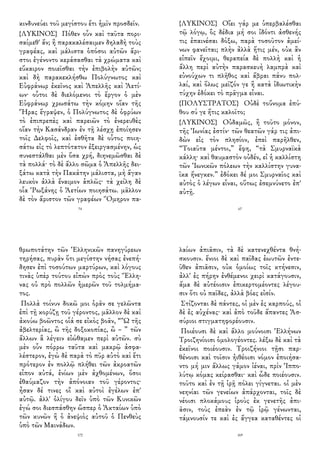 κινδυνεύει τοῦ μεγίστου ἔτι ἡμῖν προσδεῖν.
{ΛΥΚΙΝΟΣ} Πόθεν οὖν καὶ ταῦτα πορι-
σαίμεθ' ἄν; ἢ παρακαλέσαιμεν δηλαδὴ τοὺς
γραφέας, καὶ μάλιστα ὁπόσοι αὐτῶν ἄρι-
στοι ἐγένοντο κεράσασθαι τὰ χρώματα καὶ
εὔκαιρον ποιεῖσθαι τὴν ἐπιβολὴν αὐτῶν;
καὶ δὴ παρακεκλήσθω Πολύγνωτος καὶ
Εὐφράνωρ ἐκεῖνος καὶ Ἀπελλῆς καὶ Ἀετί-
ων· οὗτοι δὲ διελόμενοι τὸ ἔργον ὁ μὲν
Εὐφράνωρ χρωσάτω τὴν κόμην οἵαν τῆς
Ἥρας ἔγραψεν, ὁ Πολύγνωτος δὲ ὀφρύων
τὸ ἐπιπρεπὲς καὶ παρειῶν τὸ ἐνερευθὲς
οἵαν τὴν Κασάνδραν ἐν τῇ λέσχῃ ἐποίησεν
τοῖς Δελφοῖς, καὶ ἐσθῆτα δὲ οὗτος ποιη-
σάτω εἰς τὸ λεπτότατον ἐξειργασμένην, ὡς
συνεστάλθαι μὲν ὅσα χρή, διηνεμῶσθαι δὲ
τὰ πολλά· τὸ δὲ ἄλλο σῶμα ὁ Ἀπελλῆς δει-
ξάτω κατὰ τὴν Πακάτην μάλιστα, μὴ ἄγαν
λευκὸν ἀλλὰ ἔναιμον ἁπλῶς· τὰ χείλη δὲ
οἷα Ῥωξάνης ὁ Ἀετίων ποιησάτω. μᾶλλον
δὲ τὸν ἄριστον τῶν γραφέων Ὅμηρον πα-
74
{ΛΥΚΙΝΟΣ} Οἴει γάρ με ὑπερβαλέσθαι
τῷ λόγῳ, ὃς δέδια μή σοι ἰδόντι ἀσθενής
τις ἐπαινέσαι δόξω, παρὰ τοσοῦτον ἀμεί-
νων φανεῖται; πλὴν ἀλλὰ ἥτις μέν, οὐκ ἂν
εἰπεῖν ἔχοιμι, θεραπεία δὲ πολλὴ καὶ ἡ
ἄλλη περὶ αὐτὴν παρασκευὴ λαμπρὰ καὶ
εὐνούχων τι πλῆθος καὶ ἅβραι πάνυ πολ-
λαί, καὶ ὅλως μεῖζόν γε ἢ κατὰ ἰδιωτικὴν
τύχην ἐδόκει τὸ πρᾶγμα εἶναι.
{ΠΟΛΥΣΤΡΑΤΟΣ} Οὐδὲ τοὔνομα ἐπύ-
θου σύ γε ἥτις καλοῖτο;
{ΛΥΚΙΝΟΣ} Οὐδαμῶς, ἢ τοῦτο μόνον,
τῆς Ἰωνίας ἐστίν· τῶν θεατῶν γάρ τις ἀπι-
δὼν εἰς τὸν πλησίον, ἐπεὶ παρῆλθεν,
“Τοιαῦτα μέντοι,” ἔφη, “τὰ Σμυρναϊκὰ
κάλλη· καὶ θαυμαστὸν οὐδέν, εἰ ἡ καλλίστη
τῶν Ἰωνικῶν πόλεων τὴν καλλίστην γυνα-
ῖκα ἤνεγκεν.” ἐδόκει δέ μοι Σμυρναῖος καὶ
αὐτὸς ὁ λέγων εἶναι, οὕτως ἐσεμνύνετο ἐπ'
αὐτῇ.
67
θρωποτάτην τῶν Ἑλληνικῶν πανηγύρεων
τηρήσας, πυρὰν ὅτι μεγίστην νήσας ἐνεπή-
δησεν ἐπὶ τοσούτων μαρτύρων, καὶ λόγους
τινὰς ὑπὲρ τούτου εἰπὼν πρὸς τοὺς Ἕλλη-
νας οὐ πρὸ πολλῶν ἡμερῶν τοῦ τολμήμα-
τος.
Πολλὰ τοίνυν δοκῶ μοι ὁρᾶν σε γελῶντα
ἐπὶ τῇ κορύζῃ τοῦ γέροντος, μᾶλλον δὲ καὶ
ἀκούω βοῶντος οἷά σε εἰκὸς βοᾶν, “Ὢ τῆς
ἀβελτερίας, ὢ τῆς δοξοκοπίας, ὢ – ” τῶν
ἄλλων ἃ λέγειν εἰώθαμεν περὶ αὐτῶν. σὺ
μὲν οὖν πόρρω ταῦτα καὶ μακρῷ ἀσφα-
λέστερον, ἐγὼ δὲ παρὰ τὸ πῦρ αὐτὸ καὶ ἔτι
πρότερον ἐν πολλῷ πλήθει τῶν ἀκροατῶν
εἶπον αὐτά, ἐνίων μὲν ἀχθομένων, ὅσοι
ἐθαύμαζον τὴν ἀπόνοιαν τοῦ γέροντος·
ἦσαν δέ τινες οἳ καὶ αὐτοὶ ἐγέλων ἐπ'
αὐτῷ. ἀλλ' ὀλίγου δεῖν ὑπὸ τῶν Κυνικῶν
ἐγώ σοι διεσπάσθην ὥσπερ ὁ Ἀκταίων ὑπὸ
τῶν κυνῶν ἢ ὁ ἀνεψιὸς αὐτοῦ ὁ Πενθεὺς
ὑπὸ τῶν Μαινάδων.
172
λαίων ἀπιᾶσιν, τὰ δὲ κατενεχθέντα θνή-
σκουσιν. ἔνιοι δὲ καὶ παῖδας ἑωυτῶν ἐντε-
ῦθεν ἀπιᾶσιν, οὐκ ὁμοίως τοῖς κτήνεσιν,
ἀλλ' ἐς πήρην ἐνθέμενοι χειρὶ κατάγουσιν,
ἅμα δὲ αὐτέοισιν ἐπικερτομέοντες λέγου-
σιν ὅτι οὐ παῖδες, ἀλλὰ βόες εἰσίν.
Στίζονται δὲ πάντες, οἱ μὲν ἐς καρπούς, οἱ
δὲ ἐς αὐχένας· καὶ ἀπὸ τοῦδε ἅπαντες Ἀσ-
σύριοι στιγματηφορέουσιν.
Ποιέουσι δὲ καὶ ἄλλο μούνοισι Ἑλλήνων
Τροιζηνίοισι ὁμολογέοντες. λέξω δὲ καὶ τὰ
ἐκεῖνοι ποιέουσιν. Τροιζήνιοι τῇσι παρ-
θένοισι καὶ τοῖσιν ἠιθέοισι νόμον ἐποιήσα-
ντο μή μιν ἄλλως γάμον ἰέναι, πρὶν Ἱππο-
λύτῳ κόμας κείρασθαι· καὶ ὧδε ποιέουσιν.
τοῦτο καὶ ἐν τῇ ἱρῇ πόλει γίγνεται. οἱ μὲν
νεηνίαι τῶν γενείων ἀπάρχονται, τοῖς δὲ
νέοισι πλοκάμους ἱροὺς ἐκ γενετῆς ἀπι-
ᾶσιν, τοὺς ἐπεὰν ἐν τῷ ἱρῷ γένωνται,
τάμνουσίν τε καὶ ἐς ἄγγεα καταθέντες οἱ
169
 