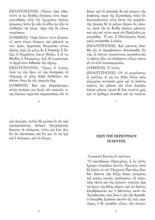 {ΠΟΛΥΣΤΡΑΤΟΣ} Οὐκοῦν ἐπεὶ λίθου
τοῦτό γε ὡς ἀληθῶς ἐποίησας οὔτε παρα-
κολουθήσας οὔτε τὸν Σμυρναῖον ἐκεῖνον
ἐρόμενος, ὅστις ἦν, κἂν τὸ εἶδος ὡς οἷόν τε
ὑπόδειξον τῷ λόγῳ· τάχα γὰρ ἂν οὕτως
γνωρίσαιμι.
{ΛΥΚΙΝΟΣ} Ὁρᾷς ἡλίκον τοῦτο ᾔτησας;
οὐ κατὰ λόγων δύναμιν, καὶ μάλιστά γε
τῶν ἐμῶν, ἐμφανίσαι θαυμασίαν οὕτως
εἰκόνα, πρὸς ἣν μόλις ἂν ἢ Ἀπελλῆς ἢ Ζε-
ῦξις ἢ Παρράσιος ἱκανοὶ ἔδοξαν, ἢ εἴ τις
Φειδίας ἢ Ἀλκαμένης· ἐγὼ δὲ λυμανοῦμαι
τὸ ἀρχέτυπον ἀσθενείᾳ τῆς τέχνης.
{ΠΟΛΥΣΤΡΑΤΟΣ} Ὅμως, ὦ Λυκῖνε,
ποία τις τὴν ὄψιν; οὐ γὰρ ἐπισφαλὲς τὸ
τόλμημα, εἰ φίλῳ ἀνδρὶ ἐπιδείξαις τὴν
εἰκόνα, ὅπως ἂν τῆς γραμμῆς ἔχῃ.
{ΛΥΚΙΝΟΣ} Καὶ μὴν ἀσφαλέστερον
αὐτὸς ποιήσειν μοι δοκῶ τῶν παλαιῶν τι-
νας ἐκείνων τεχνιτῶν παρακαλέσας ἐπὶ τὸ
68
ἔσται· καὶ τὸ εὐσταλὲς δὲ καὶ κόσμιον τῆς
ἀναβολῆς παρὰ τῆς Σωσάνδρας, πλὴν ὅτι
ἀκατακάλυπτος αὕτη ἔσται τὴν κεφαλήν.
τῆς ἡλικίας δὲ τὸ μέτρον ἡλίκον ἂν γένοι-
το, κατὰ τὴν ἐν Κνίδῳ ἐκείνην μάλιστα.
καὶ γὰρ καὶ τοῦτο κατὰ τὸν Πραξιτέλη με-
μετρήσθω. Τί σοι, ὦ Πολύστρατε, δοκεῖ;
καλὴ γενήσεσθαι ἡ εἰκών;
{ΠΟΛΥΣΤΡΑΤΟΣ} Καὶ μάλιστα, ἐπει-
δὰν εἰς τὸ ἀκριβέστατον ἀποτελεσθῇ· ἔτι
γάρ, ὦ πάντων γενναιότατε, καταλέλοιπάς
τι κάλλος ἔξω τοῦ ἀγάλματος οὕτως πάντα
εἰς τὸ αὐτὸ συμπεφορηκώς.
{ΛΥΚΙΝΟΣ} Τί τοῦτο;
{ΠΟΛΥΣΤΡΑΤΟΣ} Οὐ τὸ μικρότατον,
ὦ φιλότης, εἰ μή σοι δόξει ὀλίγα πρὸς
εὐμορφίαν συντελεῖν χρόα καὶ τὸ ἑκάστῳ
πρέπον, ὡς μέλανα μὲν εἶναι ἀκριβῶς
ὁπόσα μέλανα, λευκὰ δὲ ὅσα τοιαῦτα χρή,
καὶ τὸ ἐρύθημα ἐπανθεῖν καὶ τὰ τοιαῦτα·
73
μὲν ἀργύρεα, πολλοὶ δὲ χρύσεα ἐν τῷ νηῷ
προσηλώσαντες ἀπίασιν ἐπιγράψαντες
ἕκαστοι τὰ οὐνόματα. τοῦτο καὶ ἐγὼ νέος
ἔτι ὢν ἐπετέλεσα, καὶ ἔτι μευ ἐν τῷ ἱρῷ
καὶ ὁ πλόκαμος καὶ τὸ οὔνομα.
170
ΠΕΡΙ ΤΗΣ ΠΕΡΕΓΡΙΝΟΥ
ΤΕΛΕΥΤΗΣ
Λουκιανὸς Κρονίῳ εὖ πράττειν.
Ὁ κακοδαίμων Περεγρῖνος, ἢ ὡς αὐτὸς
ἔχαιρεν ὀνομάζων ἑαυτόν, Πρωτεύς, αὐτὸ
δὴ ἐκεῖνο τὸ τοῦ Ὁμηρικοῦ Πρωτέως ἔπα-
θεν· ἅπαντα γὰρ δόξης ἕνεκα γενόμενος
καὶ μυρίας τροπὰς τραπόμενος, τὰ τελευ-
ταῖα ταῦτα καὶ πῦρ ἐγένετο· τοσούτῳ ἄρα
τῷ ἔρωτι τῆς δόξης εἴχετο. καὶ νῦν ἐκεῖνος
ἀπηνθράκωταί σοι ὁ βέλτιστος κατὰ τὸν
Ἐμπεδοκλέα, παρ' ὅσον ὁ μὲν κἂν διαλαθε-
ῖν ἐπειράθη ἐμβαλὼν ἑαυτὸν εἰς τοὺς κρα-
τῆρας, ὁ δὲ γεννάδας οὗτος, τὴν πολυαν-
171
 
