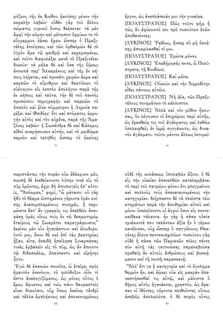 μόζων, τῆς ἐκ Κνίδου ἡκούσης μόνον τὴν
κεφαλὴν λαβών· οὐδὲν γὰρ τοῦ ἄλλου
σώματος γυμνοῦ ὄντος δεήσεται· τὰ μὲν
ἀμφὶ τὴν κόμην καὶ μέτωπον ὀφρύων τε τὸ
εὔγραμμον ἐάσει ἔχειν ὥσπερ ὁ Πραξι-
τέλης ἐποίησεν, καὶ τῶν ὀφθαλμῶν δὲ τὸ
ὑγρὸν ἅμα τῷ φαιδρῷ καὶ κεχαρισμένῳ,
καὶ τοῦτο διαφυλάξει κατὰ τὸ Πραξιτέλει
δοκοῦν· τὰ μῆλα δὲ καὶ ὅσα τῆς ὄψεως
ἀντωπὰ παρ' Ἀλκαμένους καὶ τῆς ἐν κή-
ποις λήψεται, καὶ προσέτι χειρῶν ἄκρα καὶ
καρπῶν τὸ εὔρυθμον καὶ δακτύλων τὸ
εὐάγωγον εἰς λεπτὸν ἀπολῆγον παρὰ τῆς
ἐν κήποις καὶ ταῦτα. τὴν δὲ τοῦ παντὸς
προσώπου περιγραφὴν καὶ παρειῶν τὸ
ἁπαλὸν καὶ ῥῖνα σύμμετρον ἡ Λημνία πα-
ρέξει καὶ Φειδίας· ἔτι καὶ στόματος ἁρμο-
γὴν αὐτὸς καὶ τὸν αὐχένα, παρὰ τῆς Ἀμα-
ζόνος λαβών· ἡ Σωσάνδρα δὲ καὶ Κάλαμις
αἰδοῖ κοσμήσουσιν αὐτήν, καὶ τὸ μειδίαμα
σεμνὸν καὶ λεληθὸς ὥσπερ τὸ ἐκείνης
72
ἔργον, ὡς ἀναπλάσειάν μοι τὴν γυναῖκα.
{ΠΟΛΥΣΤΡΑΤΟΣ} Πῶς τοῦτο φής; ἢ
πῶς ἂν ἀφίκοιντό σοι πρὸ τοσούτων ἐτῶν
ἀποθανόντες;
{ΛΥΚΙΝΟΣ} Ῥᾳδίως, ἤνπερ σὺ μὴ ὀκνή-
σῃς ἀποκρίνασθαί τί μοι.
{ΠΟΛΥΣΤΡΑΤΟΣ} Ἐρώτα μόνον.
{ΛΥΚΙΝΟΣ} Ἐπεδήμησάς ποτε, ὦ Πολύ-
στρατε, τῇ Κνιδίων;
{ΠΟΛΥΣΤΡΑΤΟΣ} Καὶ μάλα.
{ΛΥΚΙΝΟΣ} Οὐκοῦν καὶ τὴν Ἀφροδίτην
εἶδες πάντως αὐτῶν;
{ΠΟΛΥΣΤΡΑΤΟΣ} Νὴ Δία, τῶν Πραξι-
τέλους ποιημάτων τὸ κάλλιστον.
{ΛΥΚΙΝΟΣ} Ἀλλὰ καὶ τὸν μῦθον ἤκου-
σας, ὃν λέγουσιν οἱ ἐπιχώριοι περὶ αὐτῆς,
ὡς ἐρασθείη τις τοῦ ἀγάλματος καὶ λαθὼν
ὑπολειφθεὶς ἐν ἱερῷ συγγένοιτο, ὡς δυνα-
τὸν ἀγάλματι. τοῦτο μέντοι ἄλλως ἱστορεί-
69
περιστάντες τὴν πυρὰν οὐκ ἐδάκρυον μέν,
σιωπῇ δὲ ἐνεδείκνυντο λύπην τινὰ εἰς τὸ
πῦρ ὁρῶντες, ἄχρι δὴ ἀποπνιγεὶς ἐπ' αὐτο-
ῖς, “Ἀπίωμεν,” φημί, “ὦ μάταιοι· οὐ γὰρ
ἡδὺ τὸ θέαμα ὠπτημένον γέροντα ὁρᾶν κνί-
σης ἀναπιμπλαμένους πονηρᾶς. ἢ περι-
μένετε ἔστ' ἂν γραφεύς τις ἐπελθὼν ἀπει-
κάσῃ ὑμᾶς οἵους τοὺς ἐν τῷ δεσμωτηρίῳ
ἑταίρους τῷ Σωκράτει παραγράφουσιν;”
ἐκεῖνοι μὲν οὖν ἠγανάκτουν καὶ ἐλοιδορο-
ῦντό μοι, ἔνιοι δὲ καὶ ἐπὶ τὰς βακτηρίας
ᾖξαν. εἶτα, ἐπειδὴ ἠπείλησα ξυναρπάσας
τινὰς ἐμβαλεῖν εἰς τὸ πῦρ, ὡς ἂν ἕποιντο
τῷ διδασκάλῳ, ἐπαύσαντο καὶ εἰρήνην
ἦγον.
Ἐγὼ δὲ ἐπανιὼν ποικίλα, ὦ ἑταῖρε, πρὸς
ἐμαυτὸν ἐνενόουν, τὸ φιλόδοξον οἷόν τί
ἐστιν ἀναλογιζόμενος, ὡς μόνος οὗτος ὁ
ἔρως ἄφυκτος καὶ τοῖς πάνυ θαυμαστοῖς
εἶναι δοκοῦσιν, οὐχ ὅπως ἐκείνῳ τἀνδρὶ
καὶ τἄλλα ἐμπλήκτως καὶ ἀπονενοημένως
200
οὐδὲ τῆς κολάσεως ὑπολαβὼν ἄξιον. ὁ δὲ
εἰς τὴν οἰκείαν ἐπανελθὼν καταλαμβάνει
τὸ περὶ τοῦ πατρῴου φόνου ἔτι φλεγμαῖνον
καὶ πολλοὺς τοὺς ἐπανατεινομένους τὴν
κατηγορίαν. διήρπαστο δὲ τὰ πλεῖστα τῶν
κτημάτων παρὰ τὴν ἀποδημίαν αὐτοῦ καὶ
μόνοι ὑπελείποντο οἱ ἀγροὶ ὅσον εἰς πεντε-
καίδεκα τάλαντα. ἦν γὰρ ἡ πᾶσα οὐσία
τριάκοντά που ταλάντων ἀξία ἣν ὁ γέρων
κατέλιπεν, οὐχ ὥσπερ ὁ παγγέλοιος Θεα-
γένης ἔλεγε πεντακισχιλίων· τοσούτου γὰρ
οὐδὲ ἡ πᾶσα τῶν Παριανῶν πόλις πέντε
σὺν αὐτῇ τὰς γειτνιώσας παραλαβοῦσα
πραθείη ἂν αὐτοῖς ἀνθρώποις καὶ βοσκή-
μασιν καὶ τῇ λοιπῇ παρασκευῇ.
“Ἀλλ' ἔτι γε ἡ κατηγορία καὶ τὸ ἔγκλημα
θερμὸν ἦν, καὶ ἐῴκει οὐκ εἰς μακρὰν ἐπα-
ναστήσεσθαί τις αὐτῷ, καὶ μάλιστα ὁ
δῆμος αὐτὸς ἠγανάκτει, χρηστόν, ὡς ἔφα-
σαν οἱ ἰδόντες, γέροντα πενθοῦντες οὕτως
ἀσεβῶς ἀπολωλότα. ὁ δὲ σοφὸς οὗτος
181
 