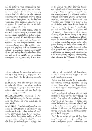 καὶ τὰ ἐνδέοντα τοῖς ἱστορουμένοις προ-
σλογιεῖσθαι, ὑποστήσομαί σοι τὸν ἆθλον,
καὶ τὴν Αὐγέου βουστασίαν, εἰ καὶ μὴ
πᾶσαν, ἀλλ' εἰς δύναμίν γε τὴν ἐμαυτοῦ
ἀνακαθάρασθαι πειράσομαι, ὀλίγους ὅσους
τῶν κοφίνων ἐκφορήσας, ὡς ἀπ' ἐκείνων
τεκμαίροιο πόση πᾶσα καὶ ὡς ἀμύθητος ἦν
ἡ κόπρος ἣν τρισχίλιοι βόες ἐν πολλοῖς
ἔτεσιν ποιῆσαι ἐδύναντο.
Αἰδοῦμαι μὲν οὖν ὑπὲρ ἀμφοῖν, ὑπέρ τε
σοῦ καὶ ἐμαυτοῦ· σοῦ μέν, ἀξιοῦντος μνή-
μῃ καὶ γραφῇ παραδοθῆναι ἄνδρα τρισκα-
τάρατον, ἐμαυτοῦ δέ, σπουδὴν ποιουμένου
ἐπὶ τοιαύτῃ ἱστορίᾳ καὶ πράξεσιν ἀν-
θρώπου, ὃν οὐκ ἀναγιγνώσκεσθαι πρὸς
τῶν πεπαιδευμένων ἦν ἄξιον, ἀλλ' ἐν παν-
δήμῳ τινὶ μεγίστῳ θεάτρῳ ὁρᾶσθαι ὑπὸ
πιθήκων ἢ ἀλωπέκων σπαραττόμενον. ἀλλ'
ἤν τις ἡμῖν ταύτην ἐπιφέρῃ τὴν αἰτίαν, ἕξο-
μεν καὶ αὐτοὶ εἰς παράδειγμά τι τοιοῦτον
ἀνενεγκεῖν. καὶ Ἀρριανὸς γὰρ ὁ τοῦ Ἐπι-
4
δε τι· νύκτωρ γὰρ ἐλθὼν ἐπὶ τοὺς θεμελί-
ους τοῦ νεὼ τοὺς ἄρτι ὀρυττομένους – συ-
νειστήκει δὲ ἐν αὐτοῖς ὕδωρ ἢ αὐτόθεν πο-
θὲν συλλειβόμενον ἢ ἐξ οὐρανοῦ πεσόν –
ἐνταῦθα κατατίθεται χήνειον ᾠὸν προκεκε-
νωμένον, ἔνδον φυλάττον ἑρπετόν τι ἀρτι-
γέννητον, καὶ βυθίσας τοῦτο ἐν μυχῷ τοῦ
πηλοῦ ὀπίσω αὖθις ἀπηλλάττετο. ἕωθεν δὲ
γυμνὸς εἰς τὴν ἀγορὰν προπηδήσας, διάζω-
μα περὶ τὸ αἰδοῖον ἔχων, κατάχρυσον καὶ
τοῦτο, καὶ τὴν ἅρπην ἐκείνην φέρων, σείων
ἅμα τὴν κόμην ἄνετον ὥσπερ οἱ τῇ μητρὶ
ἀγείροντές τε καὶ ἐνθεαζόμενοι, ἐδημη-
γόρει ἐπὶ βωμόν τινα ὑψηλὸν ἀναβὰς καὶ
τὴν πόλιν ἐμακάριζεν αὐτίκα μάλα δεξο-
μένην ἐναργῆ τὸν θεόν. οἱ παρόντες δέ –
συνδεδραμήκει γὰρ σχεδὸν ἅπασα ἡ πόλις
ἅμα γυναιξὶ καὶ γέρουσι καὶ παιδίοις –
ἐτεθήπεσαν καὶ εὔχοντο καὶ προσεκύνουν.
ὁ δὲ φωνάς τινας ἀσήμους φθεγγόμενος,
οἷαι γένοιντο ἂν Ἑβραίων ἢ Φοινίκων,
17
τούτου γε ἕνεκα, ὡς οὐ φαῦλόν με ὑποκρι-
τὴν ἕξων τῆς ἀπολογίας, πειρώμενος διὰ
βραχέων εἰπεῖν, ὡς ἂν μᾶλλον μνημονεύ-
σαιμι.
{ΛΥΚΙΝΟΣ} Καὶ μὴν πάνυ μὲν ἔδει μοι
μακρῶν τῶν λόγων πρὸς οὕτω σφοδρὰν
τὴν κατηγορίαν. ὅμως δὲ σοῦ ἕνεκα ἐπιτε-
μοῦμαι τὴν ἀπολογίαν. καὶ παρ' ἐμοῦ τοί-
νυν τάδε αὐτῇ ἀπάγγελλε.
{ΠΟΛΥΣΤΡΑΤΟΣ} Μηδαμῶς, ὦ Λυ-
κῖνε, ἀλλ' ὥσπερ αὐτῆς ἐκείνης παρούσης
λέγε τὸν λόγον, εἶτ' ἐγὼ μιμήσομαί σε
πρὸς αὐτήν.
{ΛΥΚΙΝΟΣ} Οὐκοῦν ἐπειδήπερ οὕτω σοι
δοκεῖ, ὦ Πολύστρατε, ἡ μὲν πάρεστι καὶ
προείρηκε δηλαδὴ ἐκεῖνα ὁπόσα σὺ παρ'
αὐτῆς ἀπήγγειλας, ἡμᾶς δὲ χρὴ τῶν δευ-
τέρων λόγων ἐνάρχεσθαι. καίτοι – οὐ γὰρ
ὀκνήσω πρὸς σὲ εἰπεῖν ὃ πέπονθα – οὐκ
οἶδ' ὅπως φοβερώτερόν μοι τὸ πρᾶγμα πε-
106
χρῶνται ταῖς ὑπερβολαῖς, οἱ ἐπαινοῦντες
δὲ καὶ ἐν αὐταῖς ταύταις σωφρονοῦσιν καὶ
ἐντὸς τῶν ὅρων μένουσιν.
Ταῦτά σοι ἀπὸ πολλῶν ὀλίγα κολακείας
καὶ ἐπαίνου ἀληθοῦς δείγματα, ὡς μὴ
πάντας ὑποπτεύσῃς τοὺς ἐπαινοῦντας,
ἀλλὰ διακρίνῃς καὶ παραμετρῇς τῷ οἰκείῳ
μέτρῳ ἑκάτερον.
Φέρ' οὖν, εἰ δοκεῖ, πρόσαγε τοῖς ὑπ' ἐμοῦ
εἰρημένοις τοὺς κανόνας ἀμφοτέρους, ὡς
μάθῃς εἴτε τούτῳ εἴτ' ἐκείνῳ ἐοίκασιν.
ἐγὼ γὰρ εἰ μέν τινα ἄμορφον οὖσαν ἔφην
τῷ ἐν Κνίδῳ ἀγάλματι ὁμοίαν, γόης ἂν καὶ
τοῦ Κυναίθου κολακικώτερος ὄντως νομι-
ζοίμην· εἰ δὲ τοιαύτην ὑπάρχουσαν οἵαν
πάντες ἴσασιν, οὐ πάνυ ἐκ πολλοῦ διαστή-
ματος ἦν τὸ τόλμημα.
Τάχ' ἂν οὖν φαίης, μᾶλλον δὲ ἤδη εἴρη-
κας, “ἐπαινεῖν μέν σοι εἰς τὸ κάλλος ἐφεί-
σθω· ἀνεπίφθονον μέντοι ποιήσασθαι τὸν
115
 